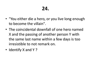 24.
• "You either die a hero, or you live long enough
  to become the villain".
• The coincidental downfall of one hero named
  X and the passing of another person Y with
  the same last name within a few days is too
  irresistible to not remark on.
• Identify X and Y ?
 