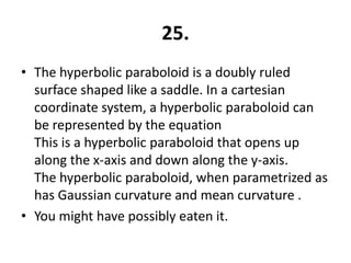 25.
• The hyperbolic paraboloid is a doubly ruled
  surface shaped like a saddle. In a cartesian
  coordinate system, a hyperbolic paraboloid can
  be represented by the equation
  This is a hyperbolic paraboloid that opens up
  along the x-axis and down along the y-axis.
  The hyperbolic paraboloid, when parametrized as
  has Gaussian curvature and mean curvature .
• You might have possibly eaten it.
 