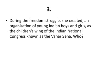 3.
• During the freedom struggle, she created, an
  organization of young Indian boys and girls, as
  the children's wing of the Indian National
  Congress known as the Vanar Sena. Who?
 