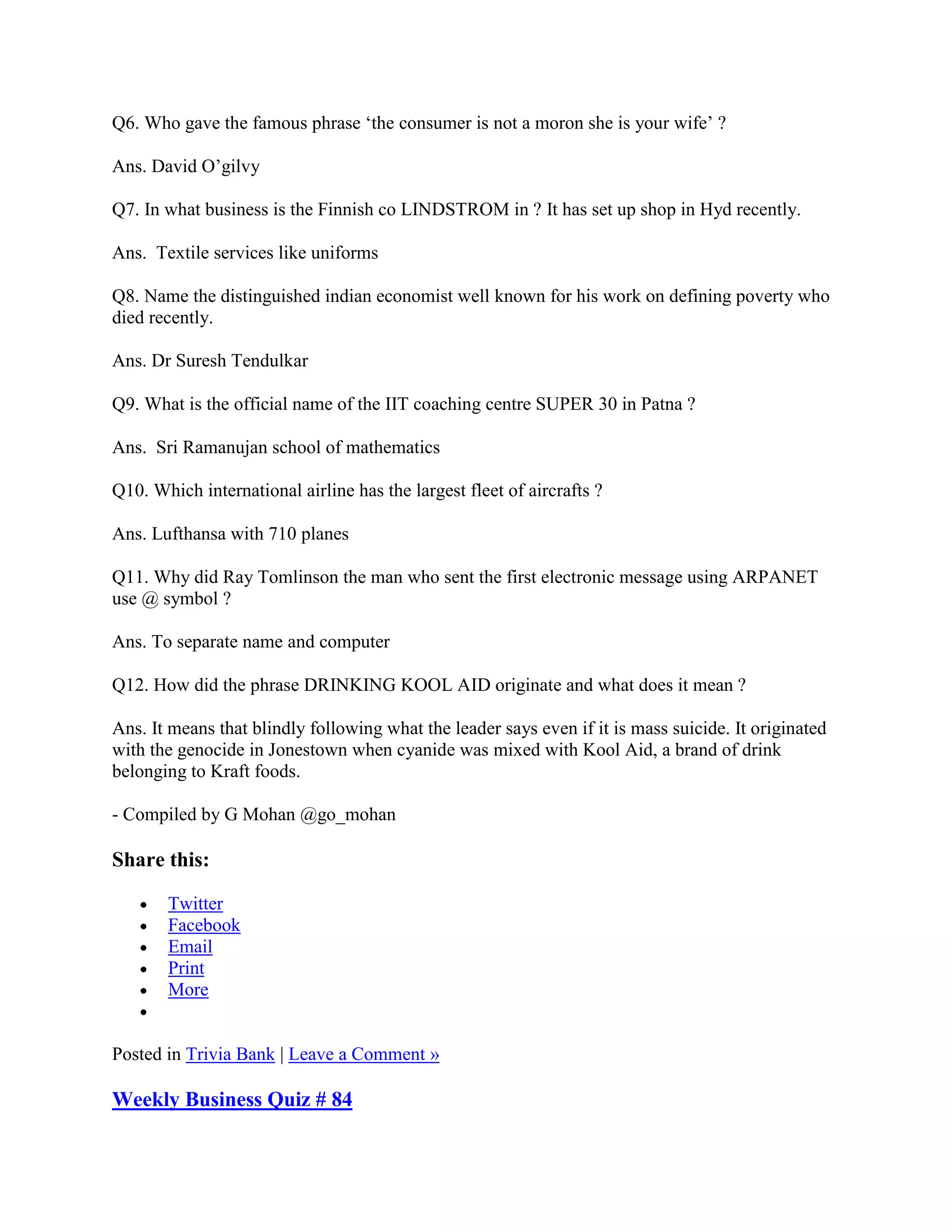 Q6. Who gave the famous phrase „the consumer is not a moron she is your wife‟ ?

Ans. David O‟gilvy

Q7. In what business is the Finnish co LINDSTROM in ? It has set up shop in Hyd recently.

Ans. Textile services like uniforms

Q8. Name the distinguished indian economist well known for his work on defining poverty who
died recently.

Ans. Dr Suresh Tendulkar

Q9. What is the official name of the IIT coaching centre SUPER 30 in Patna ?

Ans. Sri Ramanujan school of mathematics

Q10. Which international airline has the largest fleet of aircrafts ?

Ans. Lufthansa with 710 planes

Q11. Why did Ray Tomlinson the man who sent the first electronic message using ARPANET
use @ symbol ?

Ans. To separate name and computer

Q12. How did the phrase DRINKING KOOL AID originate and what does it mean ?

Ans. It means that blindly following what the leader says even if it is mass suicide. It originated
with the genocide in Jonestown when cyanide was mixed with Kool Aid, a brand of drink
belonging to Kraft foods.

- Compiled by G Mohan @go_mohan

Share this:

       Twitter
       Facebook
       Email
       Print
       More


Posted in Trivia Bank | Leave a Comment »

Weekly Business Quiz # 84
 