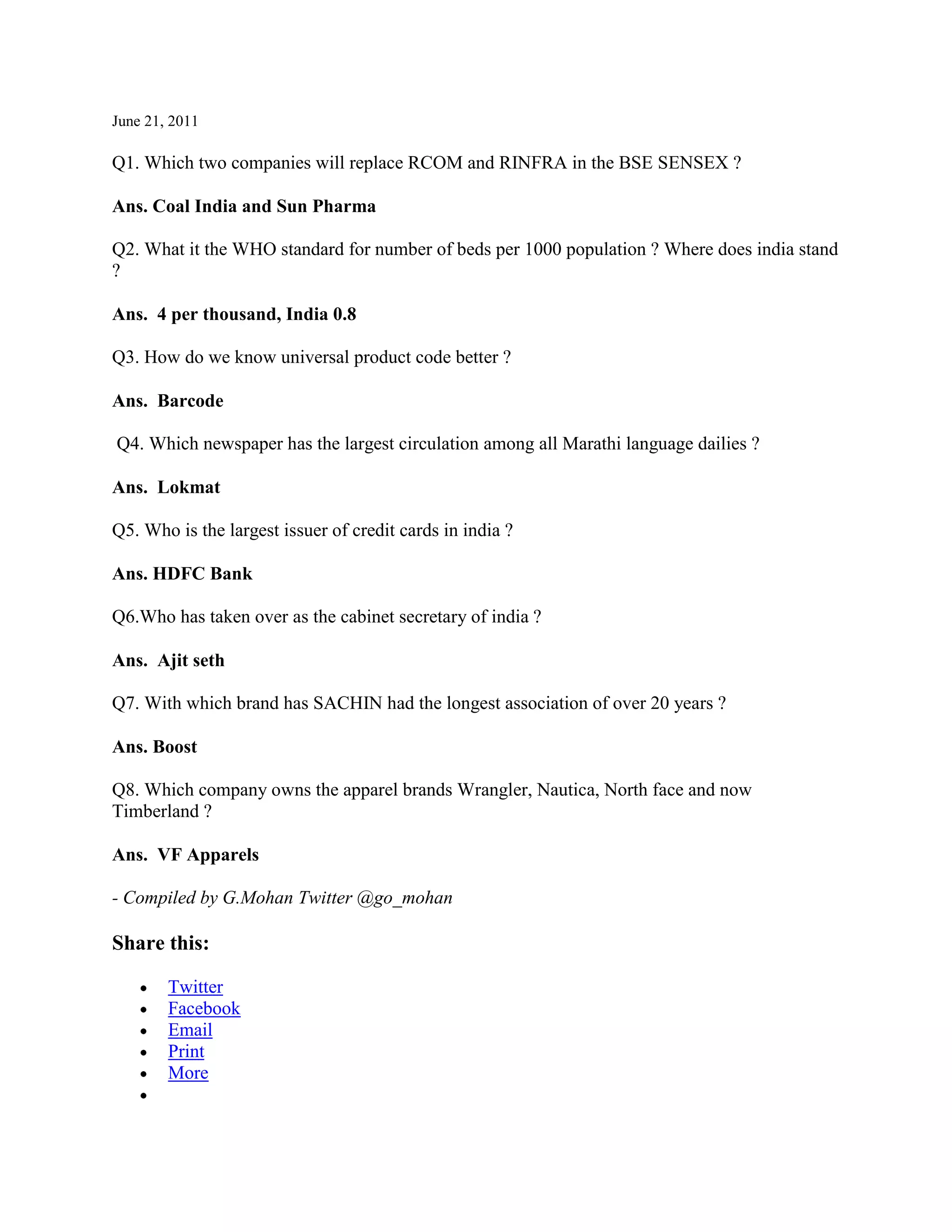 June 21, 2011

Q1. Which two companies will replace RCOM and RINFRA in the BSE SENSEX ?

Ans. Coal India and Sun Pharma

Q2. What it the WHO standard for number of beds per 1000 population ? Where does india stand
?

Ans. 4 per thousand, India 0.8

Q3. How do we know universal product code better ?

Ans. Barcode

Q4. Which newspaper has the largest circulation among all Marathi language dailies ?

Ans. Lokmat

Q5. Who is the largest issuer of credit cards in india ?

Ans. HDFC Bank

Q6.Who has taken over as the cabinet secretary of india ?

Ans. Ajit seth

Q7. With which brand has SACHIN had the longest association of over 20 years ?

Ans. Boost

Q8. Which company owns the apparel brands Wrangler, Nautica, North face and now
Timberland ?

Ans. VF Apparels

- Compiled by G.Mohan Twitter @go_mohan

Share this:

        Twitter
        Facebook
        Email
        Print
        More
 