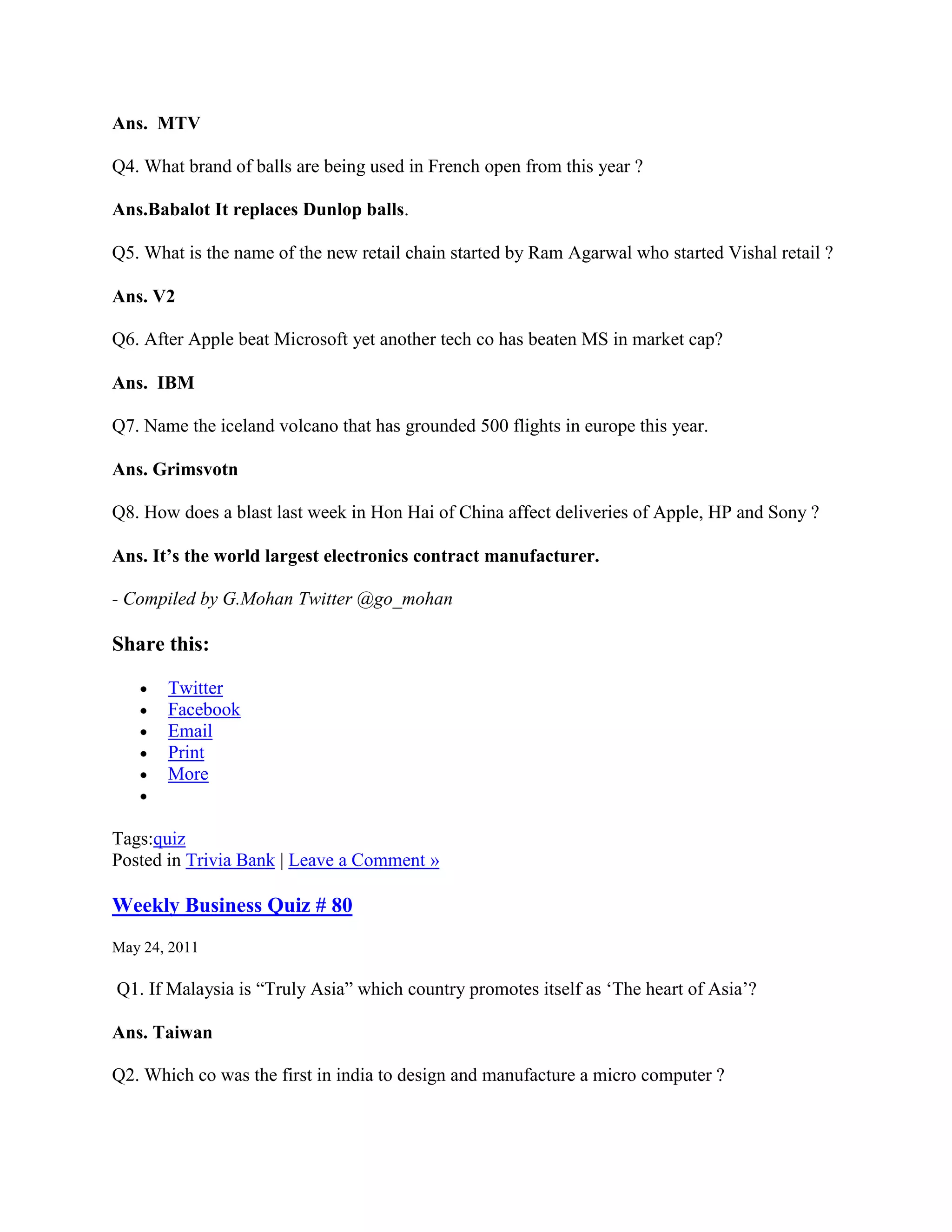 Ans. MTV

Q4. What brand of balls are being used in French open from this year ?

Ans.Babalot It replaces Dunlop balls.

Q5. What is the name of the new retail chain started by Ram Agarwal who started Vishal retail ?

Ans. V2

Q6. After Apple beat Microsoft yet another tech co has beaten MS in market cap?

Ans. IBM

Q7. Name the iceland volcano that has grounded 500 flights in europe this year.

Ans. Grimsvotn

Q8. How does a blast last week in Hon Hai of China affect deliveries of Apple, HP and Sony ?

Ans. It’s the world largest electronics contract manufacturer.

- Compiled by G.Mohan Twitter @go_mohan

Share this:

       Twitter
       Facebook
       Email
       Print
       More


Tags:quiz
Posted in Trivia Bank | Leave a Comment »

Weekly Business Quiz # 80
May 24, 2011

Q1. If Malaysia is “Truly Asia” which country promotes itself as „The heart of Asia‟?

Ans. Taiwan

Q2. Which co was the first in india to design and manufacture a micro computer ?
 