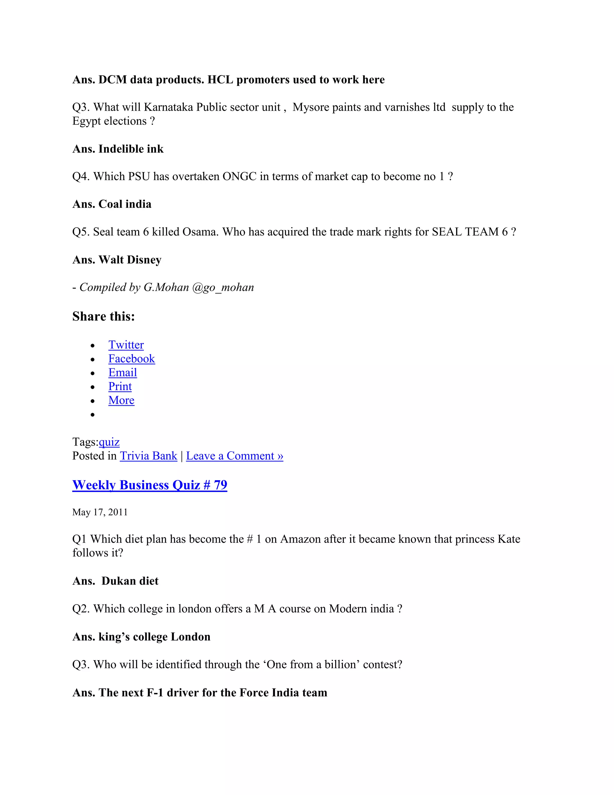 Ans. DCM data products. HCL promoters used to work here

Q3. What will Karnataka Public sector unit , Mysore paints and varnishes ltd supply to the
Egypt elections ?

Ans. Indelible ink

Q4. Which PSU has overtaken ONGC in terms of market cap to become no 1 ?

Ans. Coal india

Q5. Seal team 6 killed Osama. Who has acquired the trade mark rights for SEAL TEAM 6 ?

Ans. Walt Disney

- Compiled by G.Mohan @go_mohan

Share this:

       Twitter
       Facebook
       Email
       Print
       More


Tags:quiz
Posted in Trivia Bank | Leave a Comment »

Weekly Business Quiz # 79
May 17, 2011

Q1 Which diet plan has become the # 1 on Amazon after it became known that princess Kate
follows it?

Ans. Dukan diet

Q2. Which college in london offers a M A course on Modern india ?

Ans. king’s college London

Q3. Who will be identified through the „One from a billion‟ contest?

Ans. The next F-1 driver for the Force India team
 
