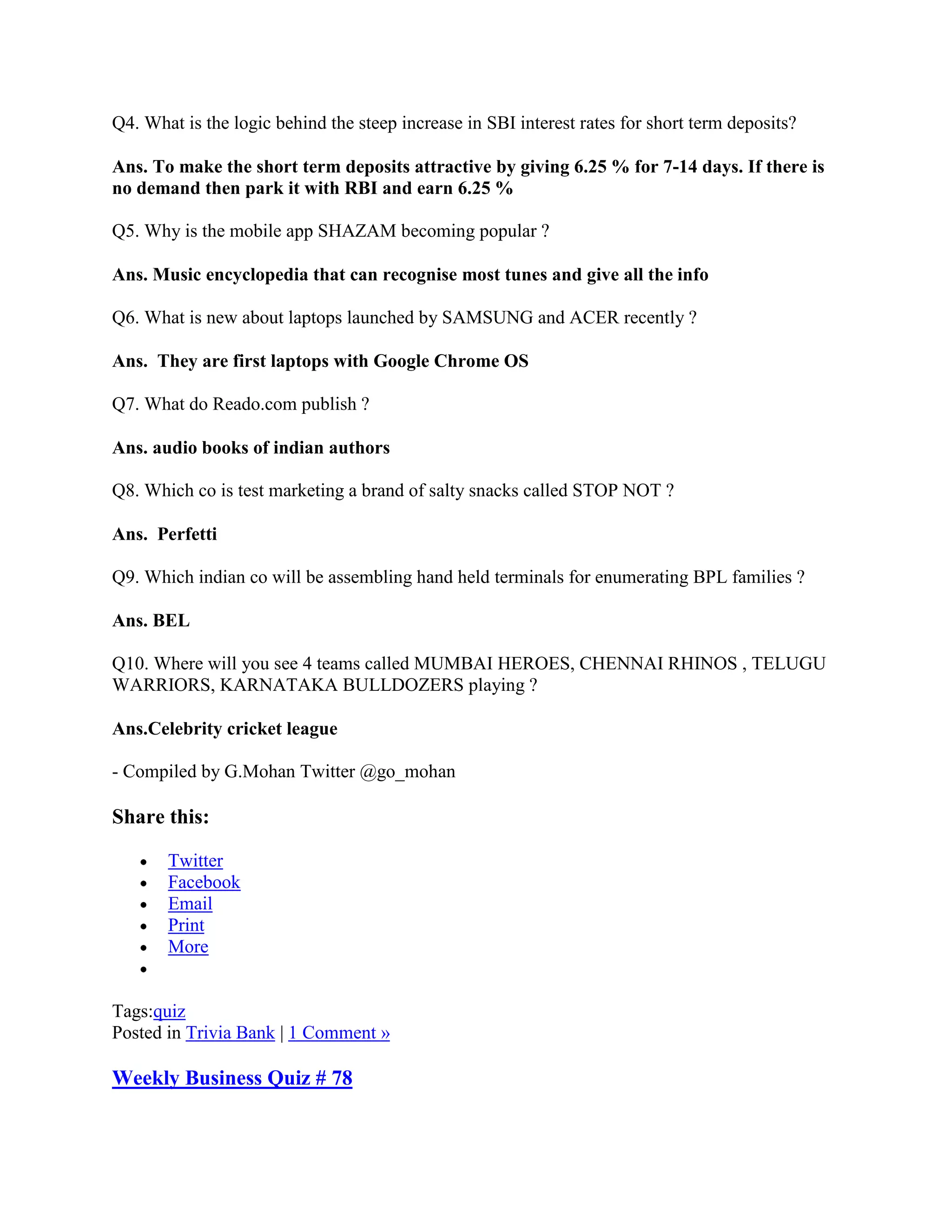 Q4. What is the logic behind the steep increase in SBI interest rates for short term deposits?

Ans. To make the short term deposits attractive by giving 6.25 % for 7-14 days. If there is
no demand then park it with RBI and earn 6.25 %

Q5. Why is the mobile app SHAZAM becoming popular ?

Ans. Music encyclopedia that can recognise most tunes and give all the info

Q6. What is new about laptops launched by SAMSUNG and ACER recently ?

Ans. They are first laptops with Google Chrome OS

Q7. What do Reado.com publish ?

Ans. audio books of indian authors

Q8. Which co is test marketing a brand of salty snacks called STOP NOT ?

Ans. Perfetti

Q9. Which indian co will be assembling hand held terminals for enumerating BPL families ?

Ans. BEL

Q10. Where will you see 4 teams called MUMBAI HEROES, CHENNAI RHINOS , TELUGU
WARRIORS, KARNATAKA BULLDOZERS playing ?

Ans.Celebrity cricket league

- Compiled by G.Mohan Twitter @go_mohan

Share this:

       Twitter
       Facebook
       Email
       Print
       More


Tags:quiz
Posted in Trivia Bank | 1 Comment »

Weekly Business Quiz # 78
 