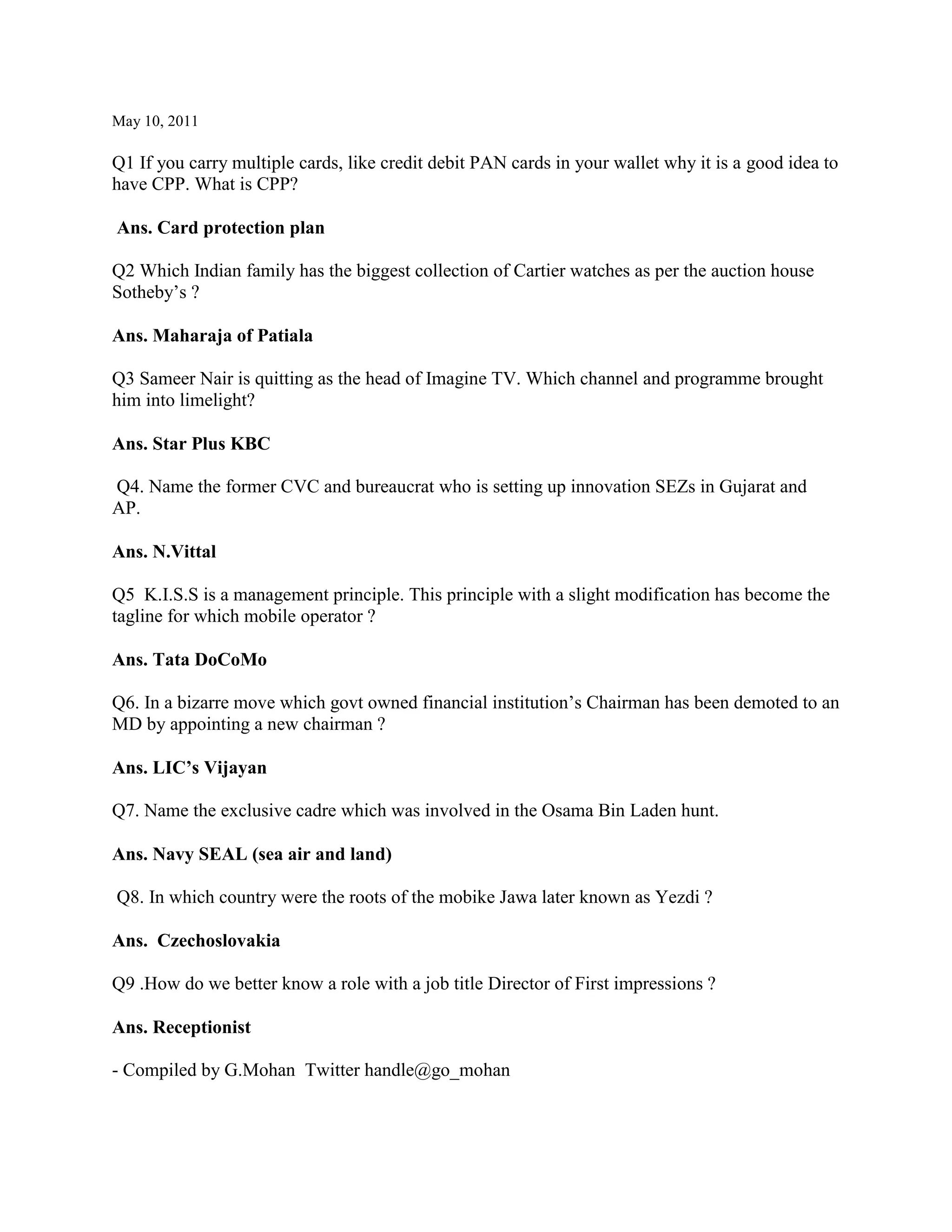 May 10, 2011

Q1 If you carry multiple cards, like credit debit PAN cards in your wallet why it is a good idea to
have CPP. What is CPP?

Ans. Card protection plan

Q2 Which Indian family has the biggest collection of Cartier watches as per the auction house
Sotheby‟s ?

Ans. Maharaja of Patiala

Q3 Sameer Nair is quitting as the head of Imagine TV. Which channel and programme brought
him into limelight?

Ans. Star Plus KBC

Q4. Name the former CVC and bureaucrat who is setting up innovation SEZs in Gujarat and
AP.

Ans. N.Vittal

Q5 K.I.S.S is a management principle. This principle with a slight modification has become the
tagline for which mobile operator ?

Ans. Tata DoCoMo

Q6. In a bizarre move which govt owned financial institution‟s Chairman has been demoted to an
MD by appointing a new chairman ?

Ans. LIC’s Vijayan

Q7. Name the exclusive cadre which was involved in the Osama Bin Laden hunt.

Ans. Navy SEAL (sea air and land)

Q8. In which country were the roots of the mobike Jawa later known as Yezdi ?

Ans. Czechoslovakia

Q9 .How do we better know a role with a job title Director of First impressions ?

Ans. Receptionist

- Compiled by G.Mohan Twitter handle@go_mohan
 
