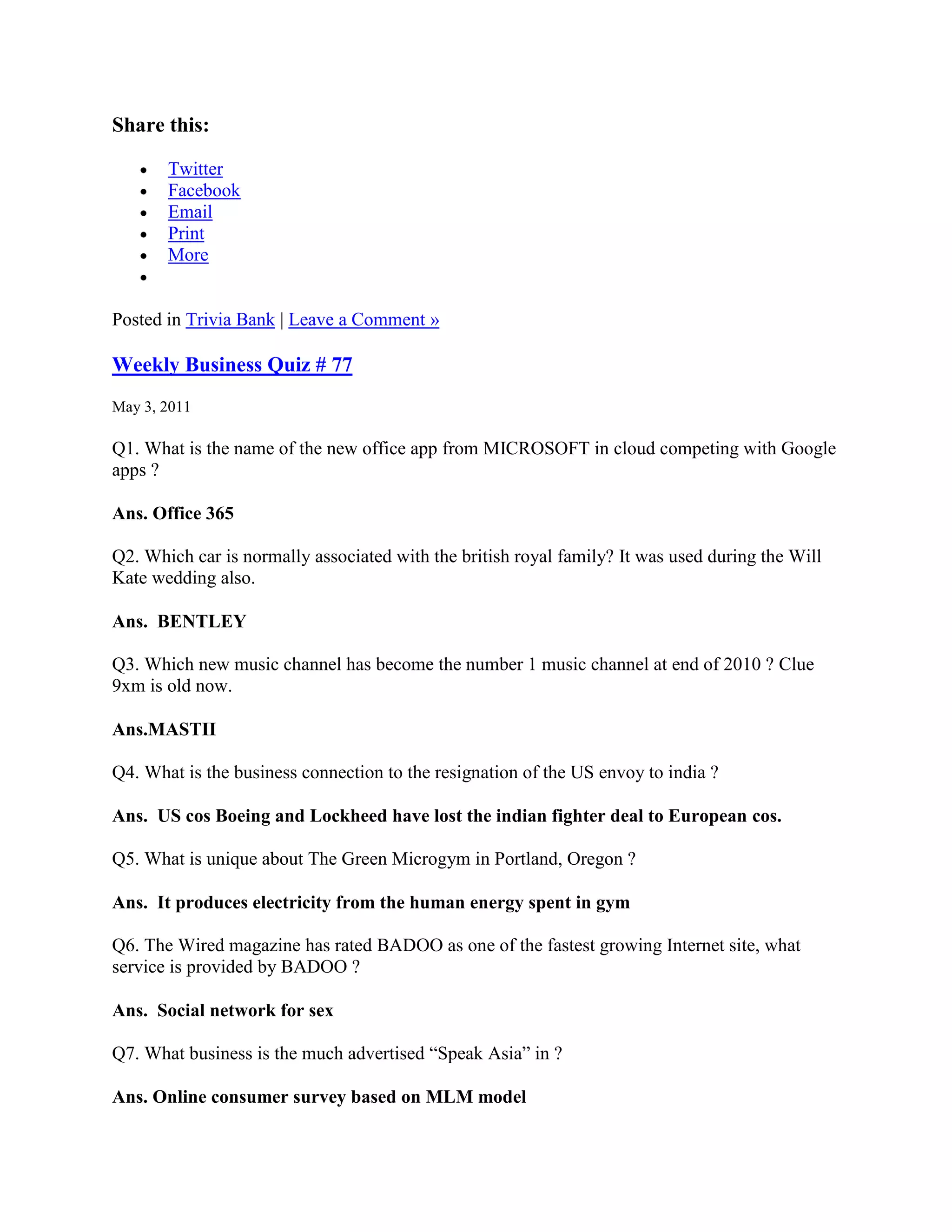 Share this:

       Twitter
       Facebook
       Email
       Print
       More


Posted in Trivia Bank | Leave a Comment »

Weekly Business Quiz # 77
May 3, 2011

Q1. What is the name of the new office app from MICROSOFT in cloud competing with Google
apps ?

Ans. Office 365

Q2. Which car is normally associated with the british royal family? It was used during the Will
Kate wedding also.

Ans. BENTLEY

Q3. Which new music channel has become the number 1 music channel at end of 2010 ? Clue
9xm is old now.

Ans.MASTII

Q4. What is the business connection to the resignation of the US envoy to india ?

Ans. US cos Boeing and Lockheed have lost the indian fighter deal to European cos.

Q5. What is unique about The Green Microgym in Portland, Oregon ?

Ans. It produces electricity from the human energy spent in gym

Q6. The Wired magazine has rated BADOO as one of the fastest growing Internet site, what
service is provided by BADOO ?

Ans. Social network for sex

Q7. What business is the much advertised “Speak Asia” in ?

Ans. Online consumer survey based on MLM model
 