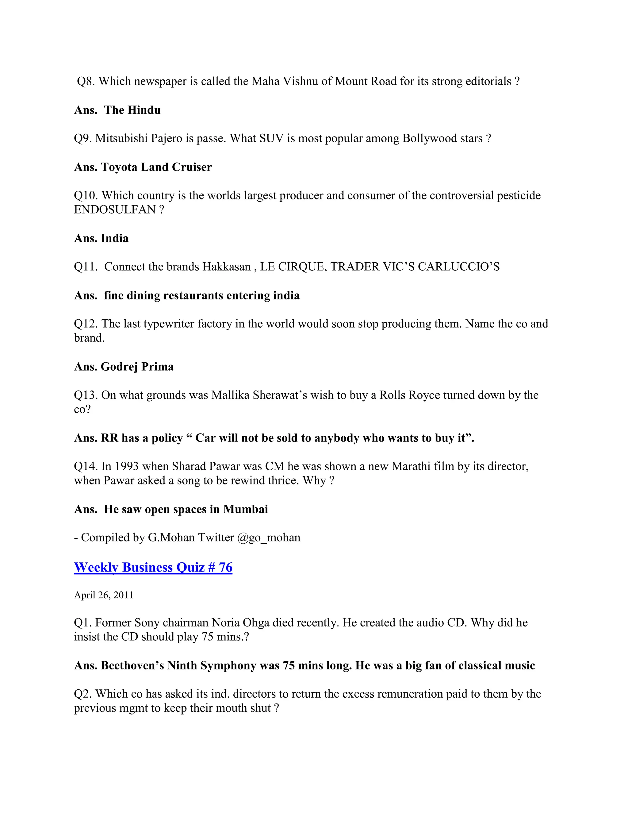 Q8. Which newspaper is called the Maha Vishnu of Mount Road for its strong editorials ?

Ans. The Hindu

Q9. Mitsubishi Pajero is passe. What SUV is most popular among Bollywood stars ?

Ans. Toyota Land Cruiser

Q10. Which country is the worlds largest producer and consumer of the controversial pesticide
ENDOSULFAN ?

Ans. India

Q11. Connect the brands Hakkasan , LE CIRQUE, TRADER VIC‟S CARLUCCIO‟S

Ans. fine dining restaurants entering india

Q12. The last typewriter factory in the world would soon stop producing them. Name the co and
brand.

Ans. Godrej Prima

Q13. On what grounds was Mallika Sherawat‟s wish to buy a Rolls Royce turned down by the
co?

Ans. RR has a policy “ Car will not be sold to anybody who wants to buy it”.

Q14. In 1993 when Sharad Pawar was CM he was shown a new Marathi film by its director,
when Pawar asked a song to be rewind thrice. Why ?

Ans. He saw open spaces in Mumbai

- Compiled by G.Mohan Twitter @go_mohan

Weekly Business Quiz # 76
April 26, 2011

Q1. Former Sony chairman Noria Ohga died recently. He created the audio CD. Why did he
insist the CD should play 75 mins.?

Ans. Beethoven’s Ninth Symphony was 75 mins long. He was a big fan of classical music

Q2. Which co has asked its ind. directors to return the excess remuneration paid to them by the
previous mgmt to keep their mouth shut ?
 