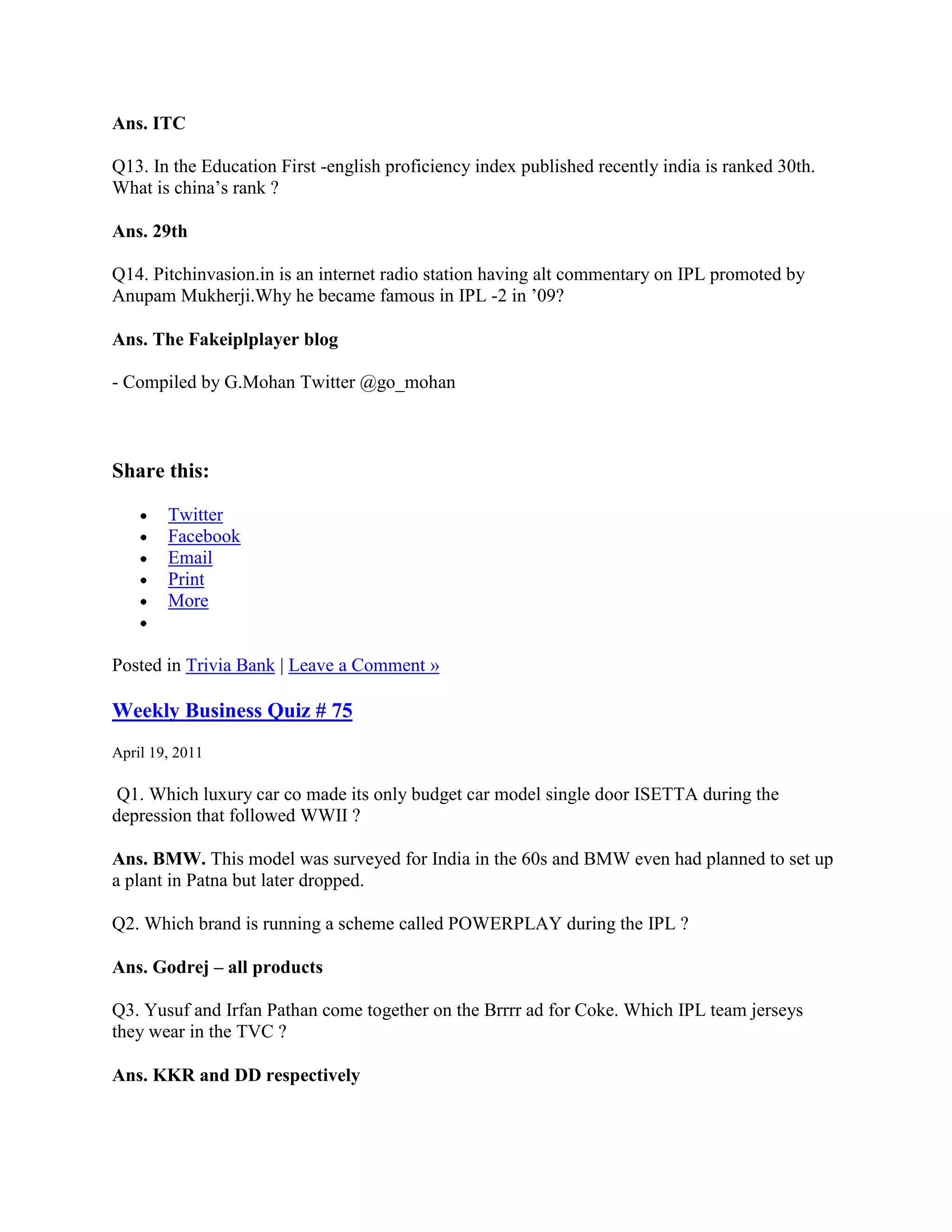 Ans. ITC

Q13. In the Education First -english proficiency index published recently india is ranked 30th.
What is china‟s rank ?

Ans. 29th

Q14. Pitchinvasion.in is an internet radio station having alt commentary on IPL promoted by
Anupam Mukherji.Why he became famous in IPL -2 in ‟09?

Ans. The Fakeiplplayer blog

- Compiled by G.Mohan Twitter @go_mohan



Share this:

        Twitter
        Facebook
        Email
        Print
        More


Posted in Trivia Bank | Leave a Comment »

Weekly Business Quiz # 75
April 19, 2011

 Q1. Which luxury car co made its only budget car model single door ISETTA during the
depression that followed WWII ?

Ans. BMW. This model was surveyed for India in the 60s and BMW even had planned to set up
a plant in Patna but later dropped.

Q2. Which brand is running a scheme called POWERPLAY during the IPL ?

Ans. Godrej – all products

Q3. Yusuf and Irfan Pathan come together on the Brrrr ad for Coke. Which IPL team jerseys
they wear in the TVC ?

Ans. KKR and DD respectively
 