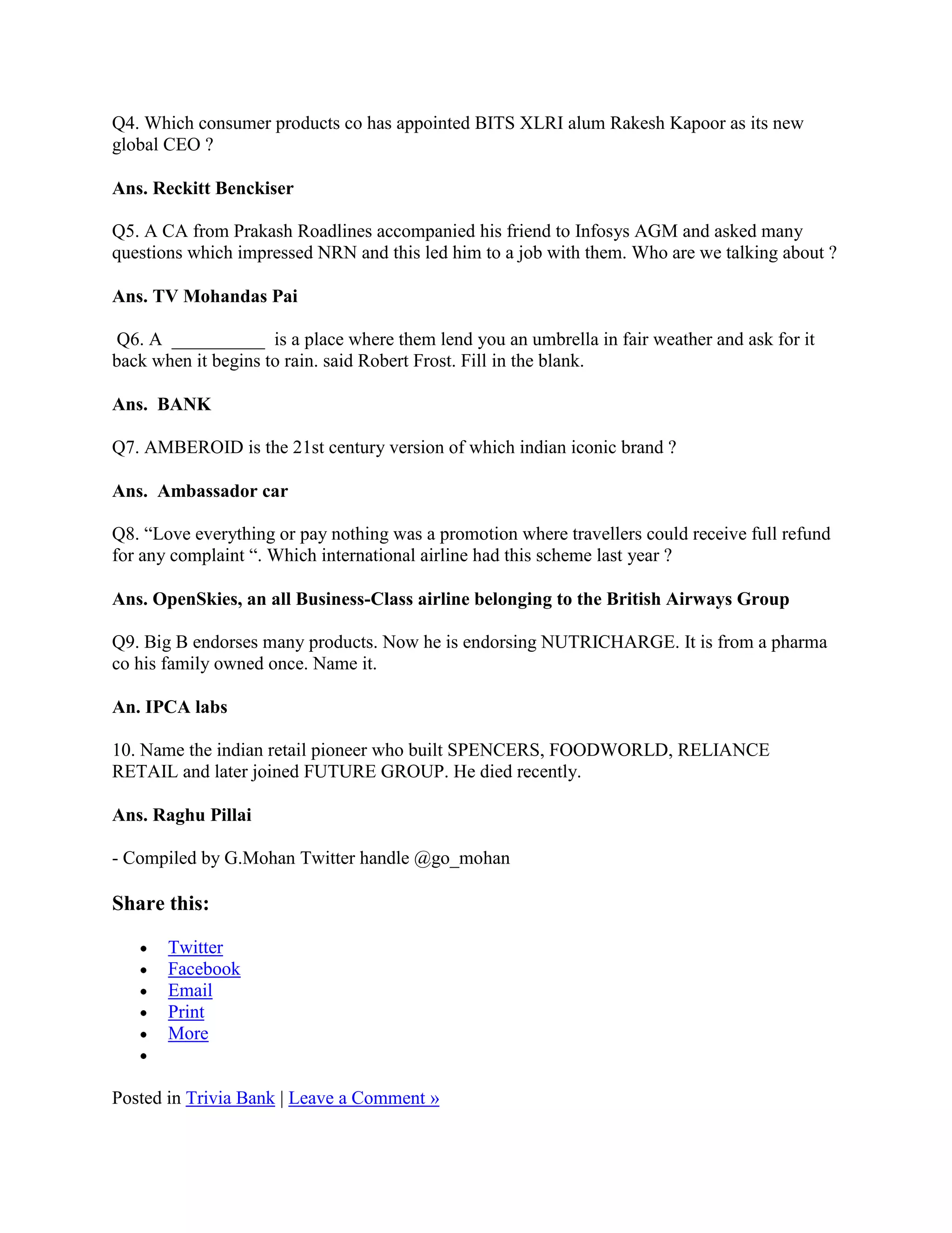 Q4. Which consumer products co has appointed BITS XLRI alum Rakesh Kapoor as its new
global CEO ?

Ans. Reckitt Benckiser

Q5. A CA from Prakash Roadlines accompanied his friend to Infosys AGM and asked many
questions which impressed NRN and this led him to a job with them. Who are we talking about ?

Ans. TV Mohandas Pai

 Q6. A __________ is a place where them lend you an umbrella in fair weather and ask for it
back when it begins to rain. said Robert Frost. Fill in the blank.

Ans. BANK

Q7. AMBEROID is the 21st century version of which indian iconic brand ?

Ans. Ambassador car

Q8. “Love everything or pay nothing was a promotion where travellers could receive full refund
for any complaint “. Which international airline had this scheme last year ?

Ans. OpenSkies, an all Business-Class airline belonging to the British Airways Group

Q9. Big B endorses many products. Now he is endorsing NUTRICHARGE. It is from a pharma
co his family owned once. Name it.

An. IPCA labs

10. Name the indian retail pioneer who built SPENCERS, FOODWORLD, RELIANCE
RETAIL and later joined FUTURE GROUP. He died recently.

Ans. Raghu Pillai

- Compiled by G.Mohan Twitter handle @go_mohan

Share this:

       Twitter
       Facebook
       Email
       Print
       More


Posted in Trivia Bank | Leave a Comment »
 