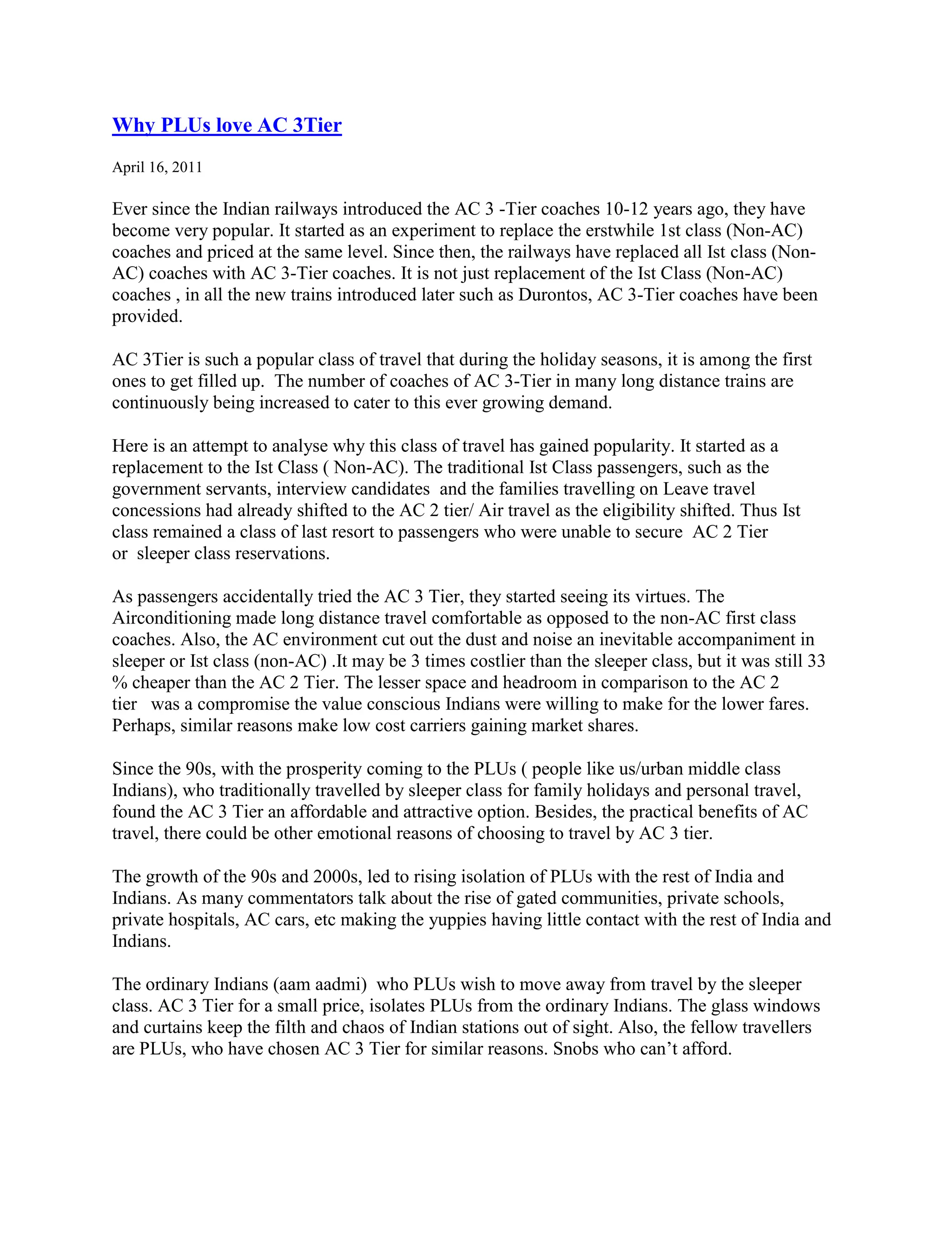 Why PLUs love AC 3Tier
April 16, 2011

Ever since the Indian railways introduced the AC 3 -Tier coaches 10-12 years ago, they have
become very popular. It started as an experiment to replace the erstwhile 1st class (Non-AC)
coaches and priced at the same level. Since then, the railways have replaced all Ist class (Non-
AC) coaches with AC 3-Tier coaches. It is not just replacement of the Ist Class (Non-AC)
coaches , in all the new trains introduced later such as Durontos, AC 3-Tier coaches have been
provided.

AC 3Tier is such a popular class of travel that during the holiday seasons, it is among the first
ones to get filled up. The number of coaches of AC 3-Tier in many long distance trains are
continuously being increased to cater to this ever growing demand.

Here is an attempt to analyse why this class of travel has gained popularity. It started as a
replacement to the Ist Class ( Non-AC). The traditional Ist Class passengers, such as the
government servants, interview candidates and the families travelling on Leave travel
concessions had already shifted to the AC 2 tier/ Air travel as the eligibility shifted. Thus Ist
class remained a class of last resort to passengers who were unable to secure AC 2 Tier
or sleeper class reservations.

As passengers accidentally tried the AC 3 Tier, they started seeing its virtues. The
Airconditioning made long distance travel comfortable as opposed to the non-AC first class
coaches. Also, the AC environment cut out the dust and noise an inevitable accompaniment in
sleeper or Ist class (non-AC) .It may be 3 times costlier than the sleeper class, but it was still 33
% cheaper than the AC 2 Tier. The lesser space and headroom in comparison to the AC 2
tier was a compromise the value conscious Indians were willing to make for the lower fares.
Perhaps, similar reasons make low cost carriers gaining market shares.

Since the 90s, with the prosperity coming to the PLUs ( people like us/urban middle class
Indians), who traditionally travelled by sleeper class for family holidays and personal travel,
found the AC 3 Tier an affordable and attractive option. Besides, the practical benefits of AC
travel, there could be other emotional reasons of choosing to travel by AC 3 tier.

The growth of the 90s and 2000s, led to rising isolation of PLUs with the rest of India and
Indians. As many commentators talk about the rise of gated communities, private schools,
private hospitals, AC cars, etc making the yuppies having little contact with the rest of India and
Indians.

The ordinary Indians (aam aadmi) who PLUs wish to move away from travel by the sleeper
class. AC 3 Tier for a small price, isolates PLUs from the ordinary Indians. The glass windows
and curtains keep the filth and chaos of Indian stations out of sight. Also, the fellow travellers
are PLUs, who have chosen AC 3 Tier for similar reasons. Snobs who can‟t afford.
 