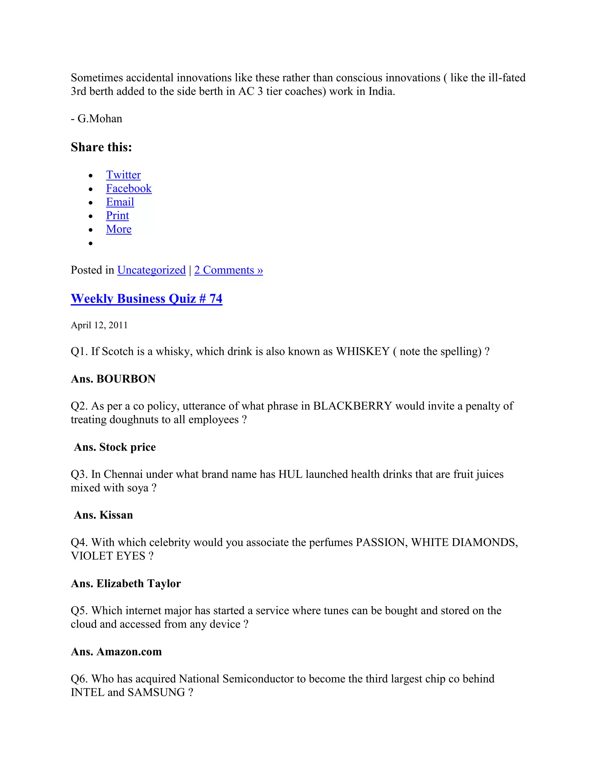Sometimes accidental innovations like these rather than conscious innovations ( like the ill-fated
3rd berth added to the side berth in AC 3 tier coaches) work in India.

- G.Mohan

Share this:

        Twitter
        Facebook
        Email
        Print
        More


Posted in Uncategorized | 2 Comments »

Weekly Business Quiz # 74
April 12, 2011

Q1. If Scotch is a whisky, which drink is also known as WHISKEY ( note the spelling) ?

Ans. BOURBON

Q2. As per a co policy, utterance of what phrase in BLACKBERRY would invite a penalty of
treating doughnuts to all employees ?

Ans. Stock price

Q3. In Chennai under what brand name has HUL launched health drinks that are fruit juices
mixed with soya ?

Ans. Kissan

Q4. With which celebrity would you associate the perfumes PASSION, WHITE DIAMONDS,
VIOLET EYES ?

Ans. Elizabeth Taylor

Q5. Which internet major has started a service where tunes can be bought and stored on the
cloud and accessed from any device ?

Ans. Amazon.com

Q6. Who has acquired National Semiconductor to become the third largest chip co behind
INTEL and SAMSUNG ?
 