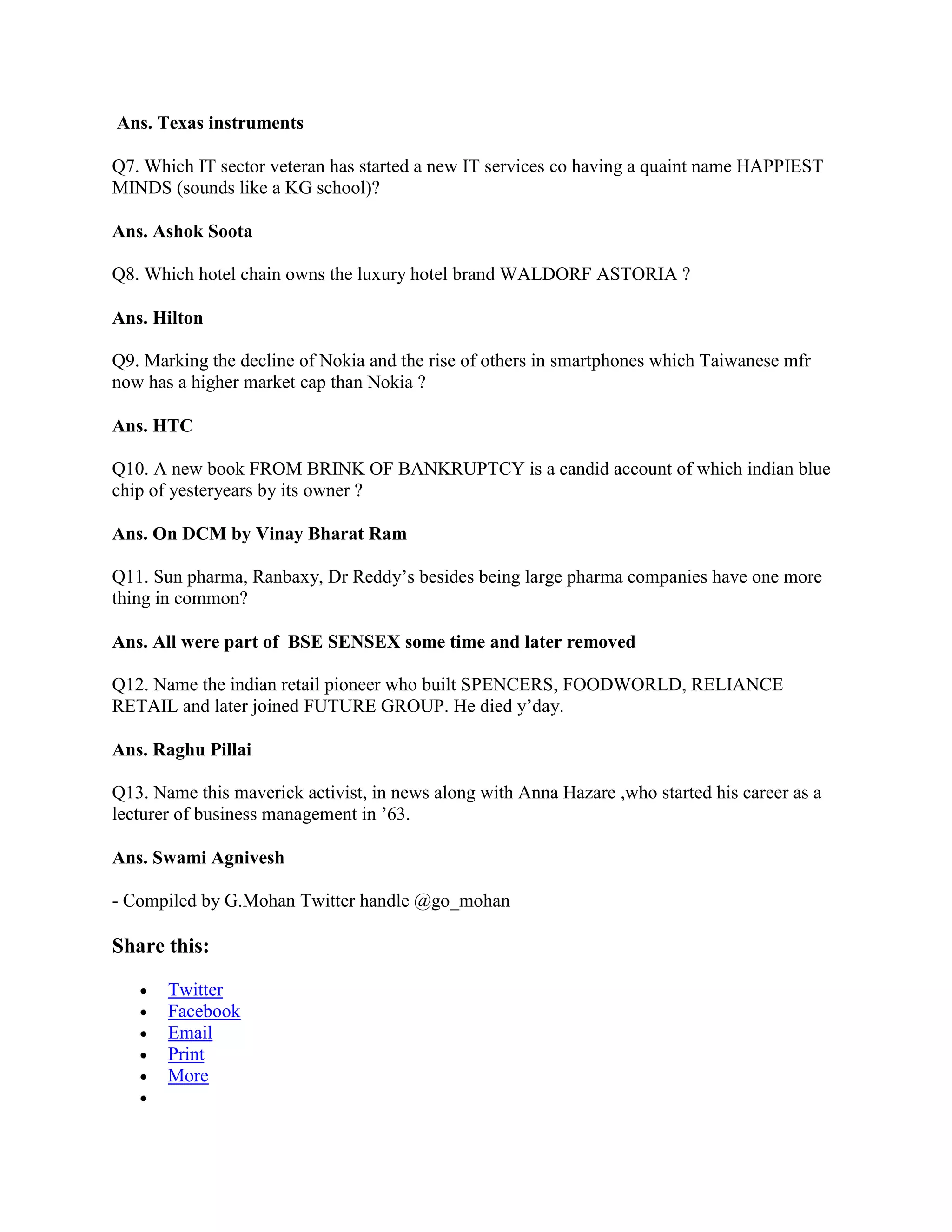 Ans. Texas instruments

Q7. Which IT sector veteran has started a new IT services co having a quaint name HAPPIEST
MINDS (sounds like a KG school)?

Ans. Ashok Soota

Q8. Which hotel chain owns the luxury hotel brand WALDORF ASTORIA ?

Ans. Hilton

Q9. Marking the decline of Nokia and the rise of others in smartphones which Taiwanese mfr
now has a higher market cap than Nokia ?

Ans. HTC

Q10. A new book FROM BRINK OF BANKRUPTCY is a candid account of which indian blue
chip of yesteryears by its owner ?

Ans. On DCM by Vinay Bharat Ram

Q11. Sun pharma, Ranbaxy, Dr Reddy‟s besides being large pharma companies have one more
thing in common?

Ans. All were part of BSE SENSEX some time and later removed

Q12. Name the indian retail pioneer who built SPENCERS, FOODWORLD, RELIANCE
RETAIL and later joined FUTURE GROUP. He died y‟day.

Ans. Raghu Pillai

Q13. Name this maverick activist, in news along with Anna Hazare ,who started his career as a
lecturer of business management in ‟63.

Ans. Swami Agnivesh

- Compiled by G.Mohan Twitter handle @go_mohan

Share this:

       Twitter
       Facebook
       Email
       Print
       More
 