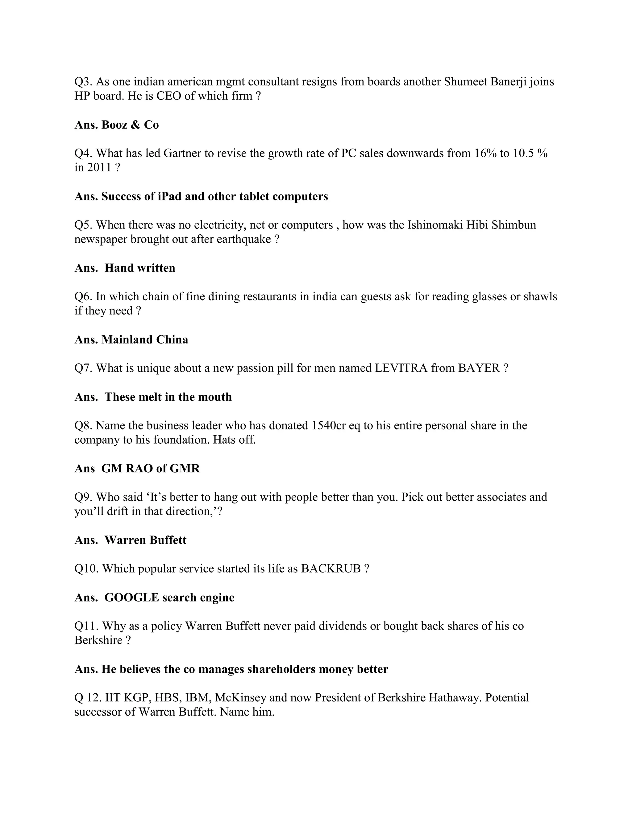 Q3. As one indian american mgmt consultant resigns from boards another Shumeet Banerji joins
HP board. He is CEO of which firm ?

Ans. Booz & Co

Q4. What has led Gartner to revise the growth rate of PC sales downwards from 16% to 10.5 %
in 2011 ?

Ans. Success of iPad and other tablet computers

Q5. When there was no electricity, net or computers , how was the Ishinomaki Hibi Shimbun
newspaper brought out after earthquake ?

Ans. Hand written

Q6. In which chain of fine dining restaurants in india can guests ask for reading glasses or shawls
if they need ?

Ans. Mainland China

Q7. What is unique about a new passion pill for men named LEVITRA from BAYER ?

Ans. These melt in the mouth

Q8. Name the business leader who has donated 1540cr eq to his entire personal share in the
company to his foundation. Hats off.

Ans GM RAO of GMR

Q9. Who said „It‟s better to hang out with people better than you. Pick out better associates and
you‟ll drift in that direction,‟?

Ans. Warren Buffett

Q10. Which popular service started its life as BACKRUB ?

Ans. GOOGLE search engine

Q11. Why as a policy Warren Buffett never paid dividends or bought back shares of his co
Berkshire ?

Ans. He believes the co manages shareholders money better

Q 12. IIT KGP, HBS, IBM, McKinsey and now President of Berkshire Hathaway. Potential
successor of Warren Buffett. Name him.
 