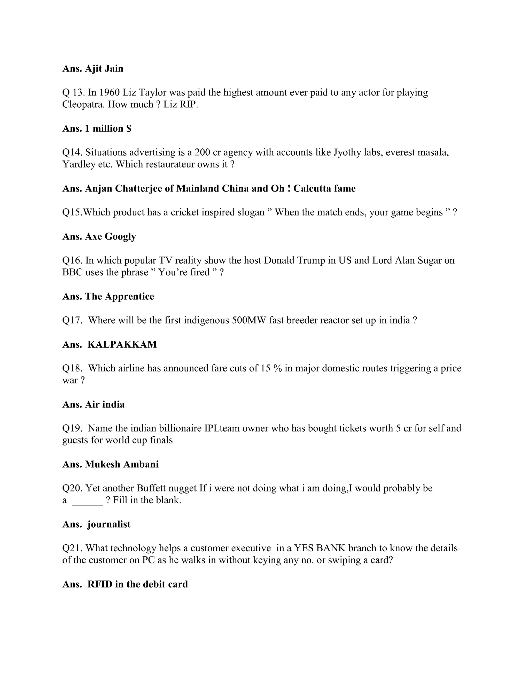 Ans. Ajit Jain

Q 13. In 1960 Liz Taylor was paid the highest amount ever paid to any actor for playing
Cleopatra. How much ? Liz RIP.

Ans. 1 million $

Q14. Situations advertising is a 200 cr agency with accounts like Jyothy labs, everest masala,
Yardley etc. Which restaurateur owns it ?

Ans. Anjan Chatterjee of Mainland China and Oh ! Calcutta fame

Q15.Which product has a cricket inspired slogan ” When the match ends, your game begins ” ?

Ans. Axe Googly

Q16. In which popular TV reality show the host Donald Trump in US and Lord Alan Sugar on
BBC uses the phrase ” You‟re fired ” ?

Ans. The Apprentice

Q17. Where will be the first indigenous 500MW fast breeder reactor set up in india ?

Ans. KALPAKKAM

Q18. Which airline has announced fare cuts of 15 % in major domestic routes triggering a price
war ?

Ans. Air india

Q19. Name the indian billionaire IPLteam owner who has bought tickets worth 5 cr for self and
guests for world cup finals

Ans. Mukesh Ambani

Q20. Yet another Buffett nugget If i were not doing what i am doing,I would probably be
a ______ ? Fill in the blank.

Ans. journalist

Q21. What technology helps a customer executive in a YES BANK branch to know the details
of the customer on PC as he walks in without keying any no. or swiping a card?

Ans. RFID in the debit card
 