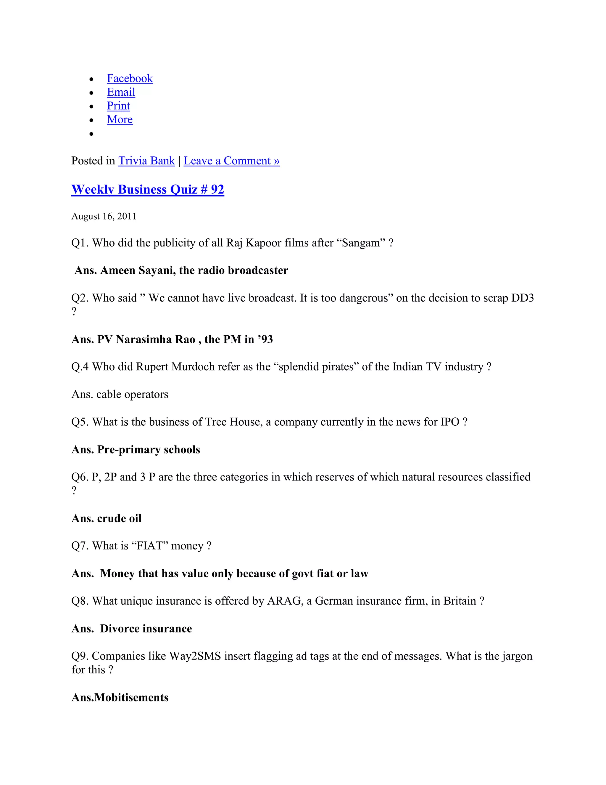Facebook
        Email
        Print
        More


Posted in Trivia Bank | Leave a Comment »

Weekly Business Quiz # 92
August 16, 2011

Q1. Who did the publicity of all Raj Kapoor films after “Sangam” ?

Ans. Ameen Sayani, the radio broadcaster

Q2. Who said ” We cannot have live broadcast. It is too dangerous” on the decision to scrap DD3
?

Ans. PV Narasimha Rao , the PM in ’93

Q.4 Who did Rupert Murdoch refer as the “splendid pirates” of the Indian TV industry ?

Ans. cable operators

Q5. What is the business of Tree House, a company currently in the news for IPO ?

Ans. Pre-primary schools

Q6. P, 2P and 3 P are the three categories in which reserves of which natural resources classified
?

Ans. crude oil

Q7. What is “FIAT” money ?

Ans. Money that has value only because of govt fiat or law

Q8. What unique insurance is offered by ARAG, a German insurance firm, in Britain ?

Ans. Divorce insurance

Q9. Companies like Way2SMS insert flagging ad tags at the end of messages. What is the jargon
for this ?

Ans.Mobitisements
 
