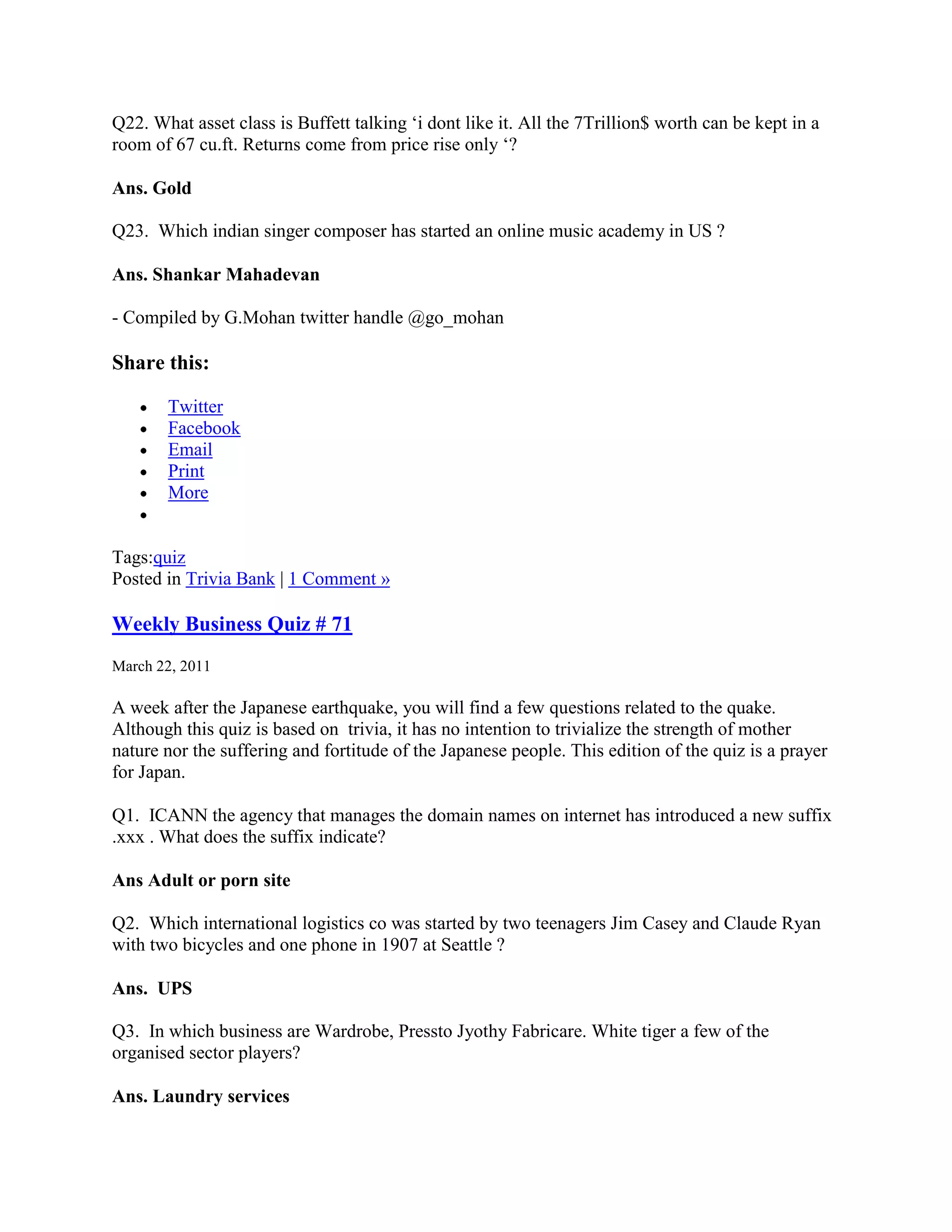 Q22. What asset class is Buffett talking „i dont like it. All the 7Trillion$ worth can be kept in a
room of 67 cu.ft. Returns come from price rise only „?

Ans. Gold

Q23. Which indian singer composer has started an online music academy in US ?

Ans. Shankar Mahadevan

- Compiled by G.Mohan twitter handle @go_mohan

Share this:

       Twitter
       Facebook
       Email
       Print
       More


Tags:quiz
Posted in Trivia Bank | 1 Comment »

Weekly Business Quiz # 71
March 22, 2011

A week after the Japanese earthquake, you will find a few questions related to the quake.
Although this quiz is based on trivia, it has no intention to trivialize the strength of mother
nature nor the suffering and fortitude of the Japanese people. This edition of the quiz is a prayer
for Japan.

Q1. ICANN the agency that manages the domain names on internet has introduced a new suffix
.xxx . What does the suffix indicate?

Ans Adult or porn site

Q2. Which international logistics co was started by two teenagers Jim Casey and Claude Ryan
with two bicycles and one phone in 1907 at Seattle ?

Ans. UPS

Q3. In which business are Wardrobe, Pressto Jyothy Fabricare. White tiger a few of the
organised sector players?

Ans. Laundry services
 