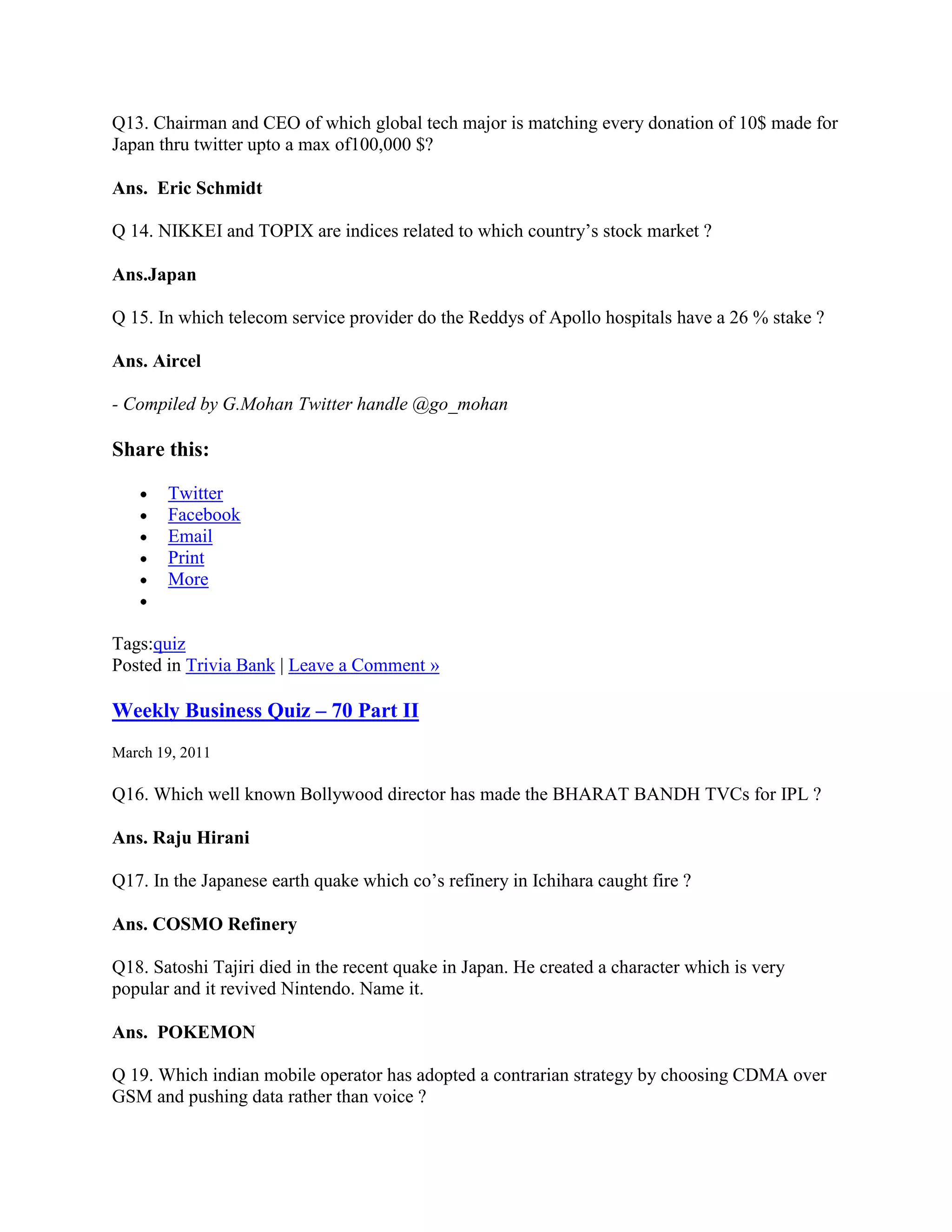 Q13. Chairman and CEO of which global tech major is matching every donation of 10$ made for
Japan thru twitter upto a max of100,000 $?

Ans. Eric Schmidt

Q 14. NIKKEI and TOPIX are indices related to which country‟s stock market ?

Ans.Japan

Q 15. In which telecom service provider do the Reddys of Apollo hospitals have a 26 % stake ?

Ans. Aircel

- Compiled by G.Mohan Twitter handle @go_mohan

Share this:

       Twitter
       Facebook
       Email
       Print
       More


Tags:quiz
Posted in Trivia Bank | Leave a Comment »

Weekly Business Quiz – 70 Part II
March 19, 2011

Q16. Which well known Bollywood director has made the BHARAT BANDH TVCs for IPL ?

Ans. Raju Hirani

Q17. In the Japanese earth quake which co‟s refinery in Ichihara caught fire ?

Ans. COSMO Refinery

Q18. Satoshi Tajiri died in the recent quake in Japan. He created a character which is very
popular and it revived Nintendo. Name it.

Ans. POKEMON

Q 19. Which indian mobile operator has adopted a contrarian strategy by choosing CDMA over
GSM and pushing data rather than voice ?
 