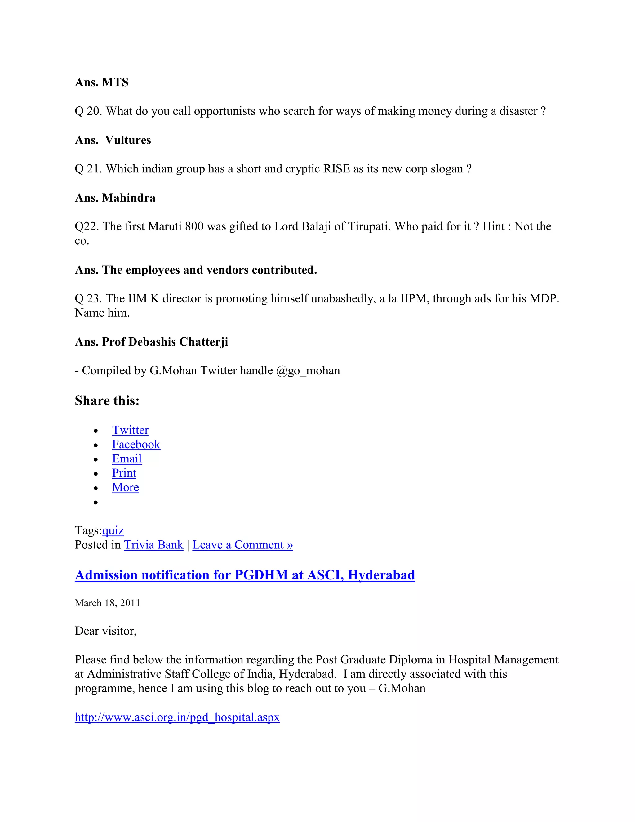 Ans. MTS

Q 20. What do you call opportunists who search for ways of making money during a disaster ?

Ans. Vultures

Q 21. Which indian group has a short and cryptic RISE as its new corp slogan ?

Ans. Mahindra

Q22. The first Maruti 800 was gifted to Lord Balaji of Tirupati. Who paid for it ? Hint : Not the
co.

Ans. The employees and vendors contributed.

Q 23. The IIM K director is promoting himself unabashedly, a la IIPM, through ads for his MDP.
Name him.

Ans. Prof Debashis Chatterji

- Compiled by G.Mohan Twitter handle @go_mohan

Share this:

       Twitter
       Facebook
       Email
       Print
       More


Tags:quiz
Posted in Trivia Bank | Leave a Comment »

Admission notification for PGDHM at ASCI, Hyderabad
March 18, 2011

Dear visitor,

Please find below the information regarding the Post Graduate Diploma in Hospital Management
at Administrative Staff College of India, Hyderabad. I am directly associated with this
programme, hence I am using this blog to reach out to you – G.Mohan

http://www.asci.org.in/pgd_hospital.aspx
 