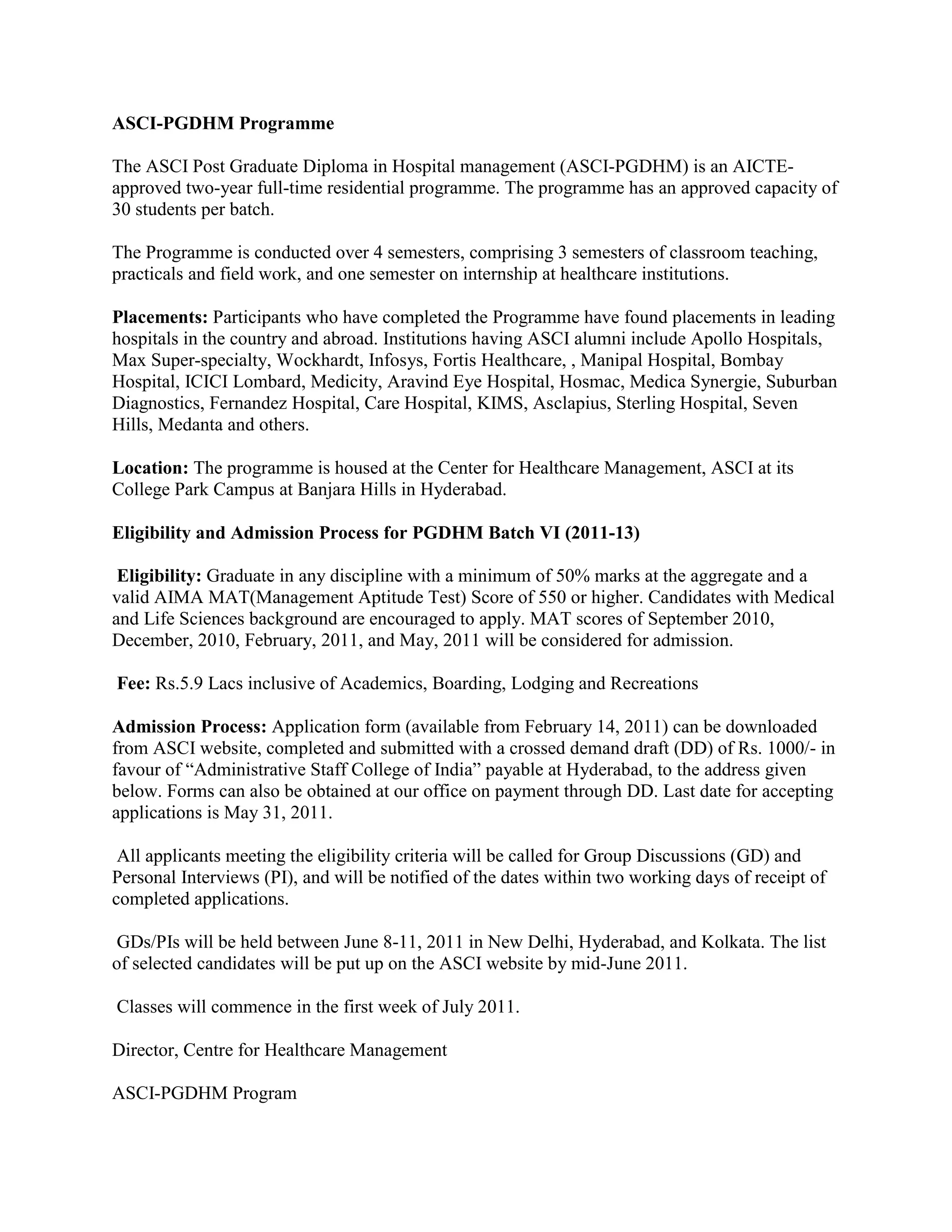 ASCI-PGDHM Programme

The ASCI Post Graduate Diploma in Hospital management (ASCI-PGDHM) is an AICTE-
approved two-year full-time residential programme. The programme has an approved capacity of
30 students per batch.

The Programme is conducted over 4 semesters, comprising 3 semesters of classroom teaching,
practicals and field work, and one semester on internship at healthcare institutions.

Placements: Participants who have completed the Programme have found placements in leading
hospitals in the country and abroad. Institutions having ASCI alumni include Apollo Hospitals,
Max Super-specialty, Wockhardt, Infosys, Fortis Healthcare, , Manipal Hospital, Bombay
Hospital, ICICI Lombard, Medicity, Aravind Eye Hospital, Hosmac, Medica Synergie, Suburban
Diagnostics, Fernandez Hospital, Care Hospital, KIMS, Asclapius, Sterling Hospital, Seven
Hills, Medanta and others.

Location: The programme is housed at the Center for Healthcare Management, ASCI at its
College Park Campus at Banjara Hills in Hyderabad.

Eligibility and Admission Process for PGDHM Batch VI (2011-13)

 Eligibility: Graduate in any discipline with a minimum of 50% marks at the aggregate and a
valid AIMA MAT(Management Aptitude Test) Score of 550 or higher. Candidates with Medical
and Life Sciences background are encouraged to apply. MAT scores of September 2010,
December, 2010, February, 2011, and May, 2011 will be considered for admission.

Fee: Rs.5.9 Lacs inclusive of Academics, Boarding, Lodging and Recreations

Admission Process: Application form (available from February 14, 2011) can be downloaded
from ASCI website, completed and submitted with a crossed demand draft (DD) of Rs. 1000/- in
favour of “Administrative Staff College of India” payable at Hyderabad, to the address given
below. Forms can also be obtained at our office on payment through DD. Last date for accepting
applications is May 31, 2011.

 All applicants meeting the eligibility criteria will be called for Group Discussions (GD) and
Personal Interviews (PI), and will be notified of the dates within two working days of receipt of
completed applications.

 GDs/PIs will be held between June 8-11, 2011 in New Delhi, Hyderabad, and Kolkata. The list
of selected candidates will be put up on the ASCI website by mid-June 2011.

Classes will commence in the first week of July 2011.

Director, Centre for Healthcare Management

ASCI-PGDHM Program
 