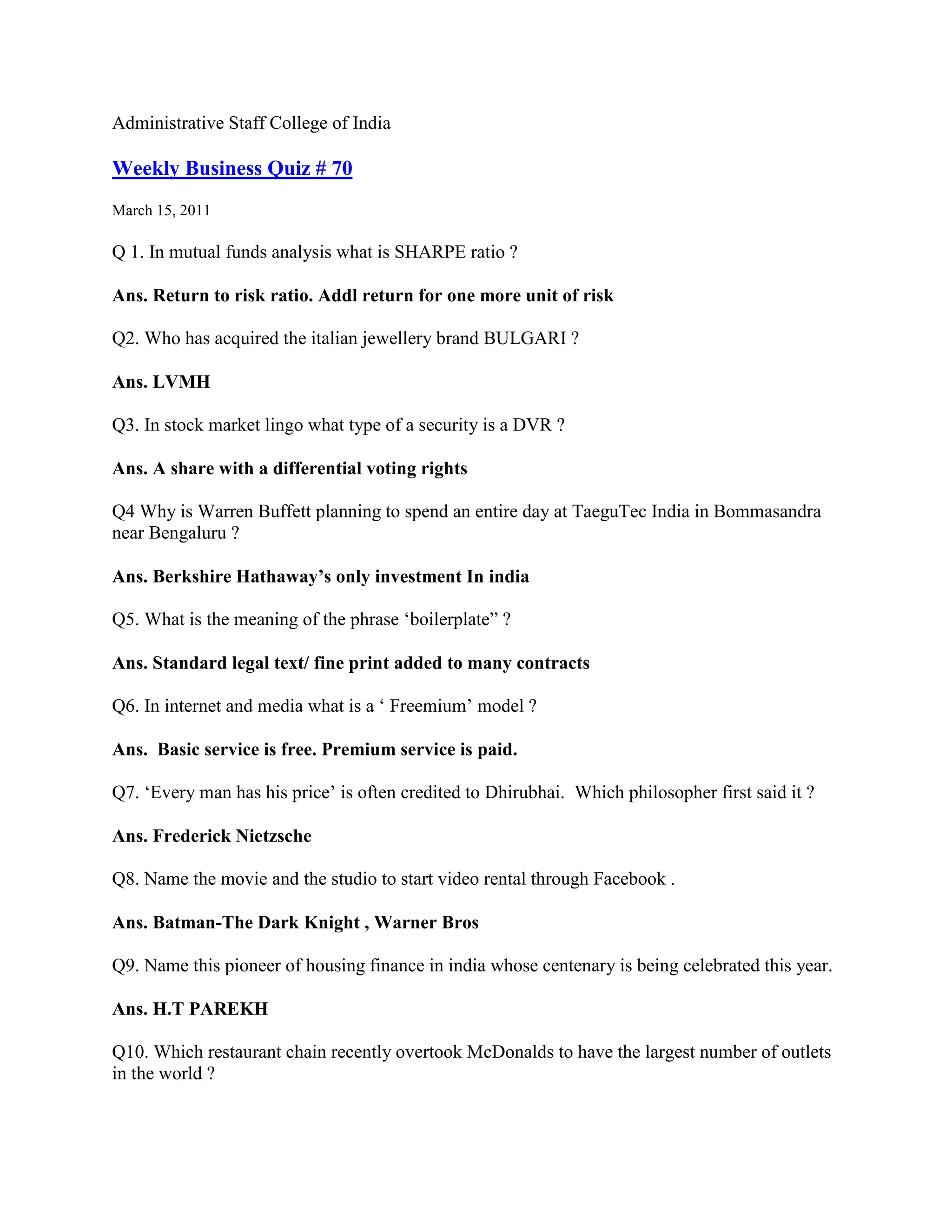 Administrative Staff College of India

Weekly Business Quiz # 70
March 15, 2011

Q 1. In mutual funds analysis what is SHARPE ratio ?

Ans. Return to risk ratio. Addl return for one more unit of risk

Q2. Who has acquired the italian jewellery brand BULGARI ?

Ans. LVMH

Q3. In stock market lingo what type of a security is a DVR ?

Ans. A share with a differential voting rights

Q4 Why is Warren Buffett planning to spend an entire day at TaeguTec India in Bommasandra
near Bengaluru ?

Ans. Berkshire Hathaway’s only investment In india

Q5. What is the meaning of the phrase „boilerplate” ?

Ans. Standard legal text/ fine print added to many contracts

Q6. In internet and media what is a „ Freemium‟ model ?

Ans. Basic service is free. Premium service is paid.

Q7. „Every man has his price‟ is often credited to Dhirubhai. Which philosopher first said it ?

Ans. Frederick Nietzsche

Q8. Name the movie and the studio to start video rental through Facebook .

Ans. Batman-The Dark Knight , Warner Bros

Q9. Name this pioneer of housing finance in india whose centenary is being celebrated this year.

Ans. H.T PAREKH

Q10. Which restaurant chain recently overtook McDonalds to have the largest number of outlets
in the world ?
 