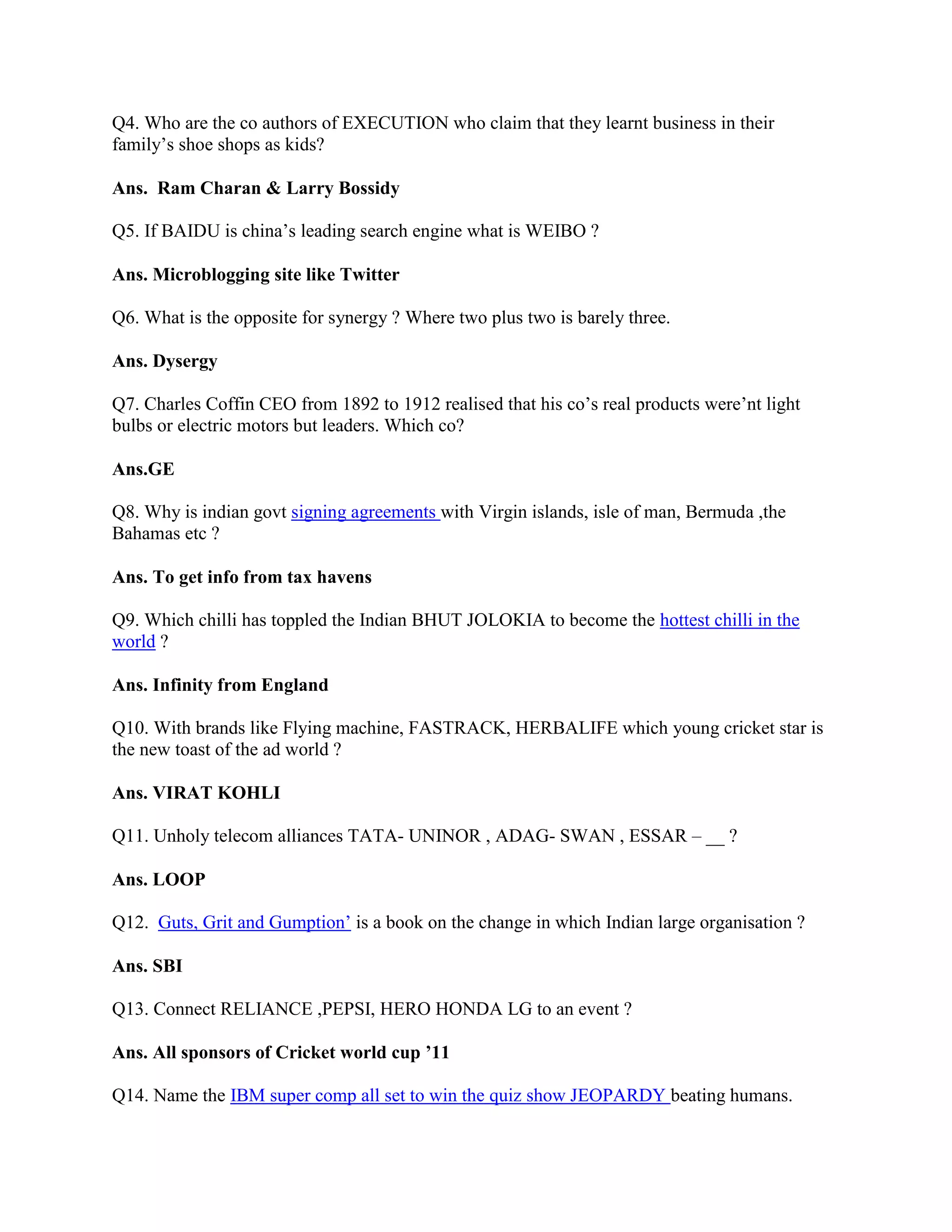 Q4. Who are the co authors of EXECUTION who claim that they learnt business in their
family‟s shoe shops as kids?

Ans. Ram Charan & Larry Bossidy

Q5. If BAIDU is china‟s leading search engine what is WEIBO ?

Ans. Microblogging site like Twitter

Q6. What is the opposite for synergy ? Where two plus two is barely three.

Ans. Dysergy

Q7. Charles Coffin CEO from 1892 to 1912 realised that his co‟s real products were‟nt light
bulbs or electric motors but leaders. Which co?

Ans.GE

Q8. Why is indian govt signing agreements with Virgin islands, isle of man, Bermuda ,the
Bahamas etc ?

Ans. To get info from tax havens

Q9. Which chilli has toppled the Indian BHUT JOLOKIA to become the hottest chilli in the
world ?

Ans. Infinity from England

Q10. With brands like Flying machine, FASTRACK, HERBALIFE which young cricket star is
the new toast of the ad world ?

Ans. VIRAT KOHLI

Q11. Unholy telecom alliances TATA- UNINOR , ADAG- SWAN , ESSAR – __ ?

Ans. LOOP

Q12. Guts, Grit and Gumption‟ is a book on the change in which Indian large organisation ?

Ans. SBI

Q13. Connect RELIANCE ,PEPSI, HERO HONDA LG to an event ?

Ans. All sponsors of Cricket world cup ’11

Q14. Name the IBM super comp all set to win the quiz show JEOPARDY beating humans.
 
