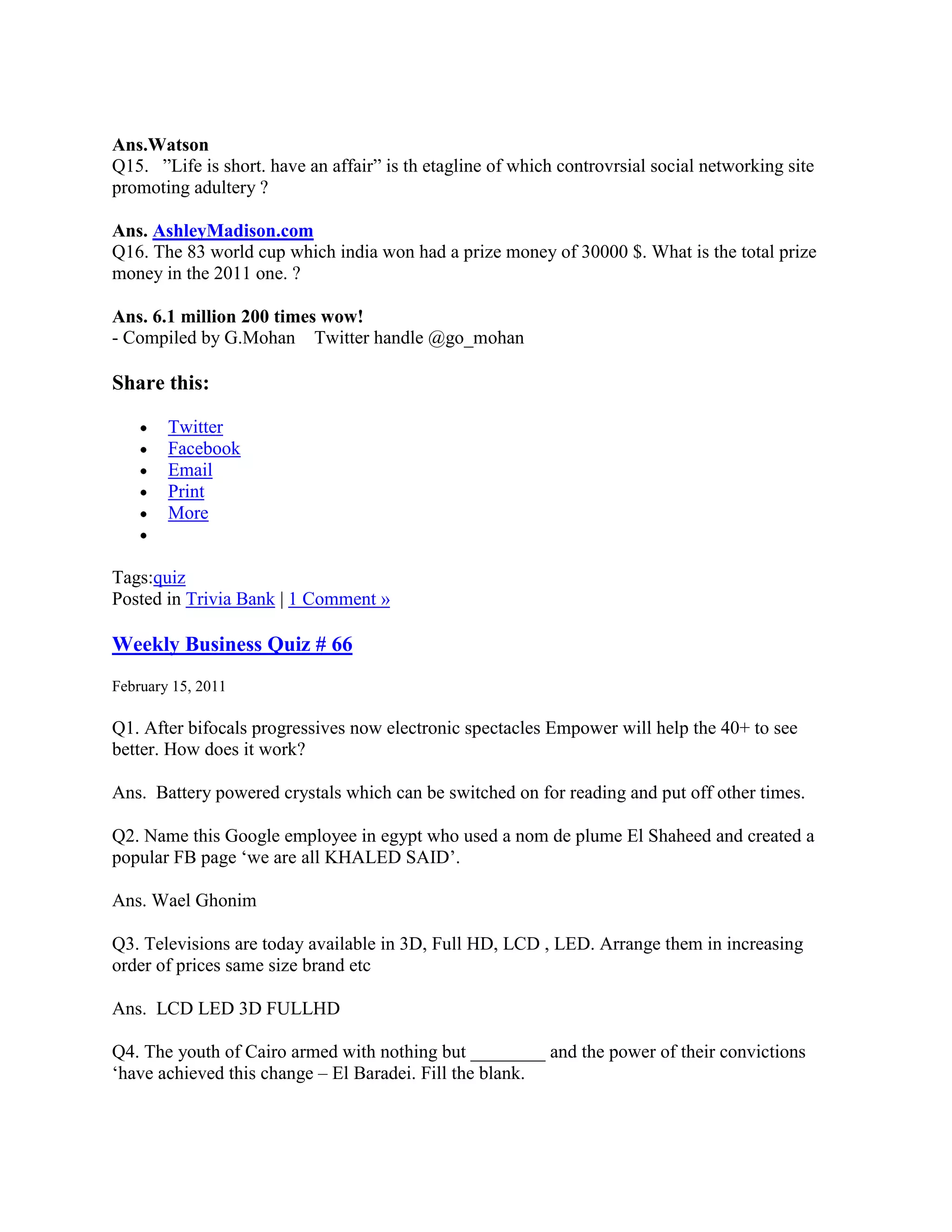 Ans.Watson
Q15. ”Life is short. have an affair” is th etagline of which controvrsial social networking site
promoting adultery ?

Ans. AshleyMadison.com
Q16. The 83 world cup which india won had a prize money of 30000 $. What is the total prize
money in the 2011 one. ?

Ans. 6.1 million 200 times wow!
- Compiled by G.Mohan Twitter handle @go_mohan

Share this:

        Twitter
        Facebook
        Email
        Print
        More


Tags:quiz
Posted in Trivia Bank | 1 Comment »

Weekly Business Quiz # 66
February 15, 2011

Q1. After bifocals progressives now electronic spectacles Empower will help the 40+ to see
better. How does it work?

Ans. Battery powered crystals which can be switched on for reading and put off other times.

Q2. Name this Google employee in egypt who used a nom de plume El Shaheed and created a
popular FB page „we are all KHALED SAID‟.

Ans. Wael Ghonim

Q3. Televisions are today available in 3D, Full HD, LCD , LED. Arrange them in increasing
order of prices same size brand etc

Ans. LCD LED 3D FULLHD

Q4. The youth of Cairo armed with nothing but ________ and the power of their convictions
„have achieved this change – El Baradei. Fill the blank.
 