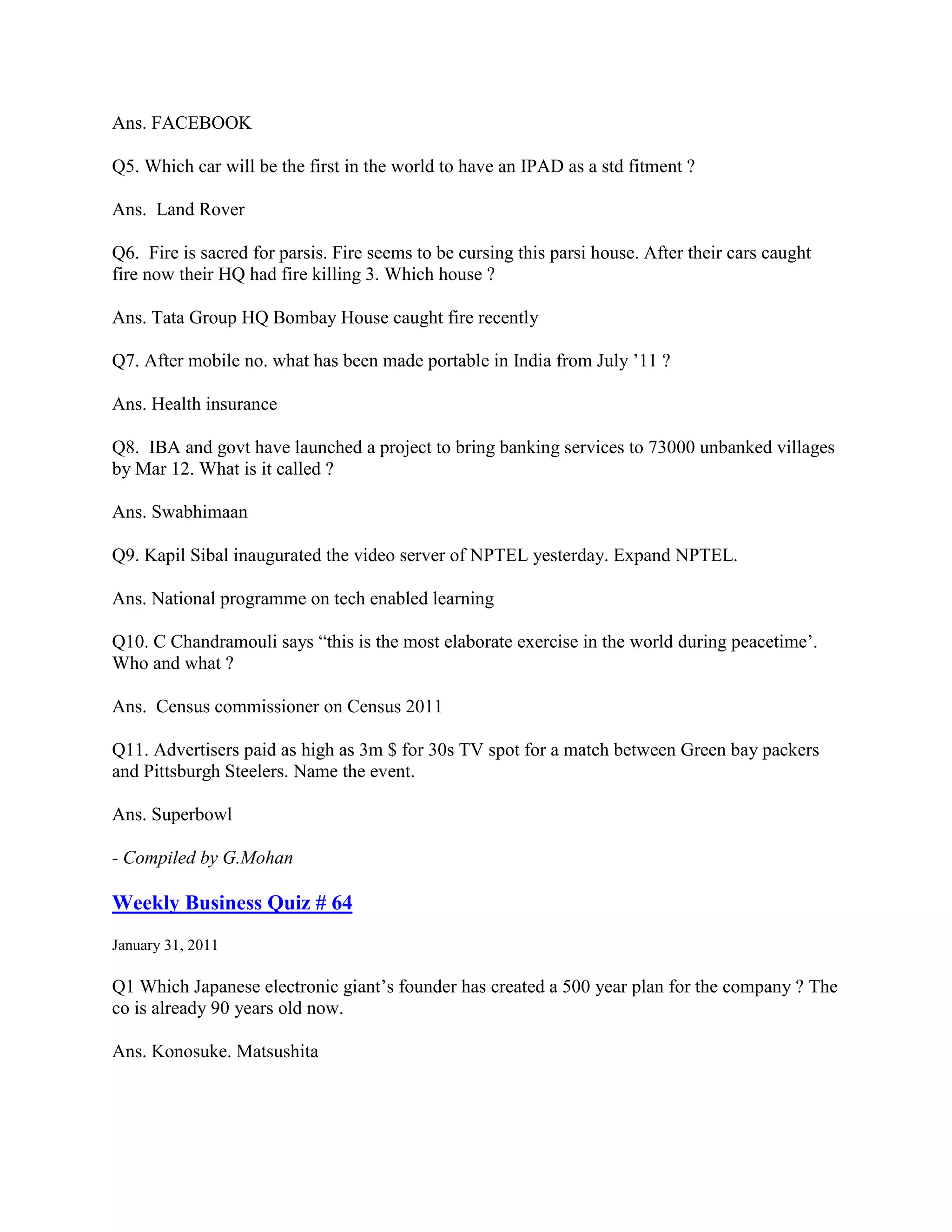 Ans. FACEBOOK

Q5. Which car will be the first in the world to have an IPAD as a std fitment ?

Ans. Land Rover

Q6. Fire is sacred for parsis. Fire seems to be cursing this parsi house. After their cars caught
fire now their HQ had fire killing 3. Which house ?

Ans. Tata Group HQ Bombay House caught fire recently

Q7. After mobile no. what has been made portable in India from July ‟11 ?

Ans. Health insurance

Q8. IBA and govt have launched a project to bring banking services to 73000 unbanked villages
by Mar 12. What is it called ?

Ans. Swabhimaan

Q9. Kapil Sibal inaugurated the video server of NPTEL yesterday. Expand NPTEL.

Ans. National programme on tech enabled learning

Q10. C Chandramouli says “this is the most elaborate exercise in the world during peacetime‟.
Who and what ?

Ans. Census commissioner on Census 2011

Q11. Advertisers paid as high as 3m $ for 30s TV spot for a match between Green bay packers
and Pittsburgh Steelers. Name the event.

Ans. Superbowl

- Compiled by G.Mohan

Weekly Business Quiz # 64
January 31, 2011

Q1 Which Japanese electronic giant‟s founder has created a 500 year plan for the company ? The
co is already 90 years old now.

Ans. Konosuke. Matsushita
 