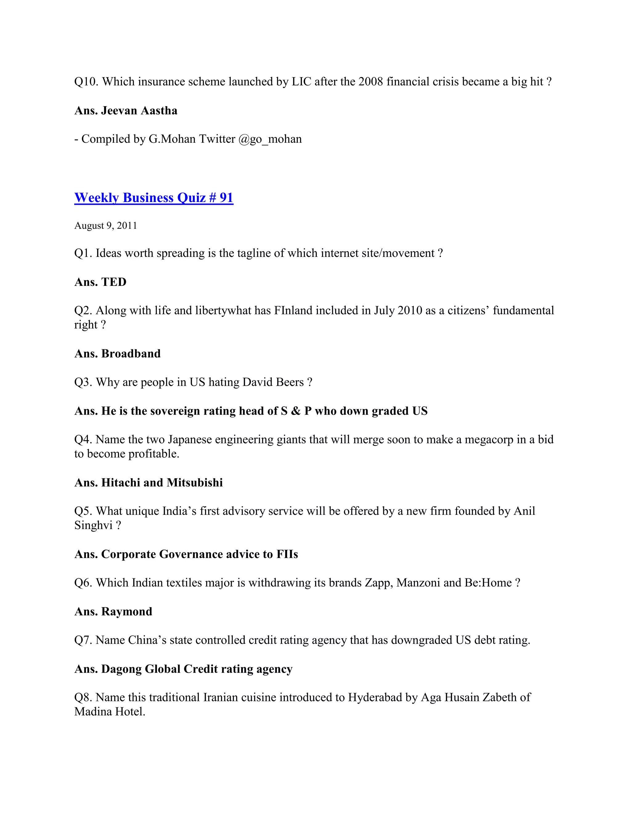 Q10. Which insurance scheme launched by LIC after the 2008 financial crisis became a big hit ?

Ans. Jeevan Aastha

- Compiled by G.Mohan Twitter @go_mohan



Weekly Business Quiz # 91
August 9, 2011

Q1. Ideas worth spreading is the tagline of which internet site/movement ?

Ans. TED

Q2. Along with life and libertywhat has FInland included in July 2010 as a citizens‟ fundamental
right ?

Ans. Broadband

Q3. Why are people in US hating David Beers ?

Ans. He is the sovereign rating head of S & P who down graded US

Q4. Name the two Japanese engineering giants that will merge soon to make a megacorp in a bid
to become profitable.

Ans. Hitachi and Mitsubishi

Q5. What unique India‟s first advisory service will be offered by a new firm founded by Anil
Singhvi ?

Ans. Corporate Governance advice to FIIs

Q6. Which Indian textiles major is withdrawing its brands Zapp, Manzoni and Be:Home ?

Ans. Raymond

Q7. Name China‟s state controlled credit rating agency that has downgraded US debt rating.

Ans. Dagong Global Credit rating agency

Q8. Name this traditional Iranian cuisine introduced to Hyderabad by Aga Husain Zabeth of
Madina Hotel.
 