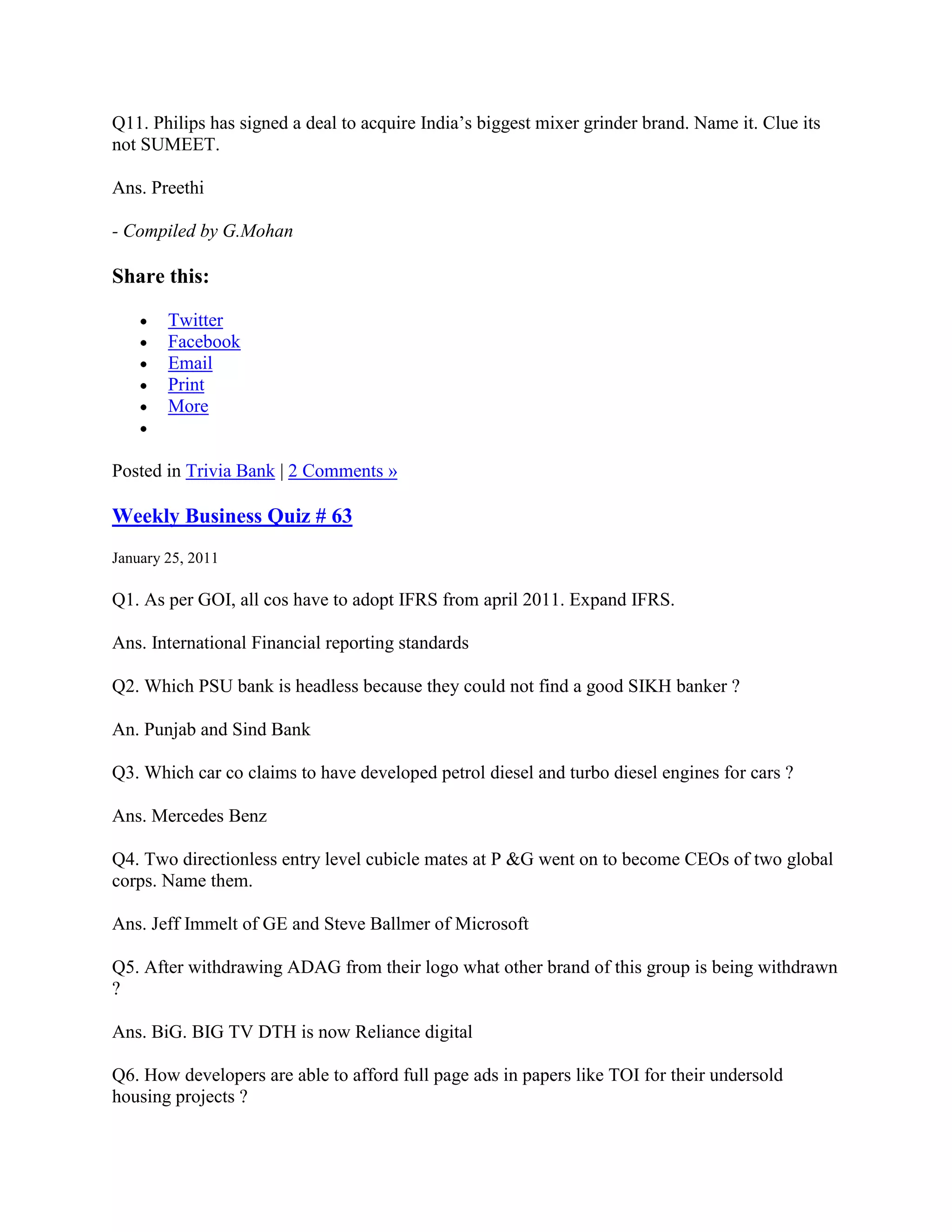 Q11. Philips has signed a deal to acquire India‟s biggest mixer grinder brand. Name it. Clue its
not SUMEET.

Ans. Preethi

- Compiled by G.Mohan

Share this:

        Twitter
        Facebook
        Email
        Print
        More


Posted in Trivia Bank | 2 Comments »

Weekly Business Quiz # 63
January 25, 2011

Q1. As per GOI, all cos have to adopt IFRS from april 2011. Expand IFRS.

Ans. International Financial reporting standards

Q2. Which PSU bank is headless because they could not find a good SIKH banker ?

An. Punjab and Sind Bank

Q3. Which car co claims to have developed petrol diesel and turbo diesel engines for cars ?

Ans. Mercedes Benz

Q4. Two directionless entry level cubicle mates at P &G went on to become CEOs of two global
corps. Name them.

Ans. Jeff Immelt of GE and Steve Ballmer of Microsoft

Q5. After withdrawing ADAG from their logo what other brand of this group is being withdrawn
?

Ans. BiG. BIG TV DTH is now Reliance digital

Q6. How developers are able to afford full page ads in papers like TOI for their undersold
housing projects ?
 