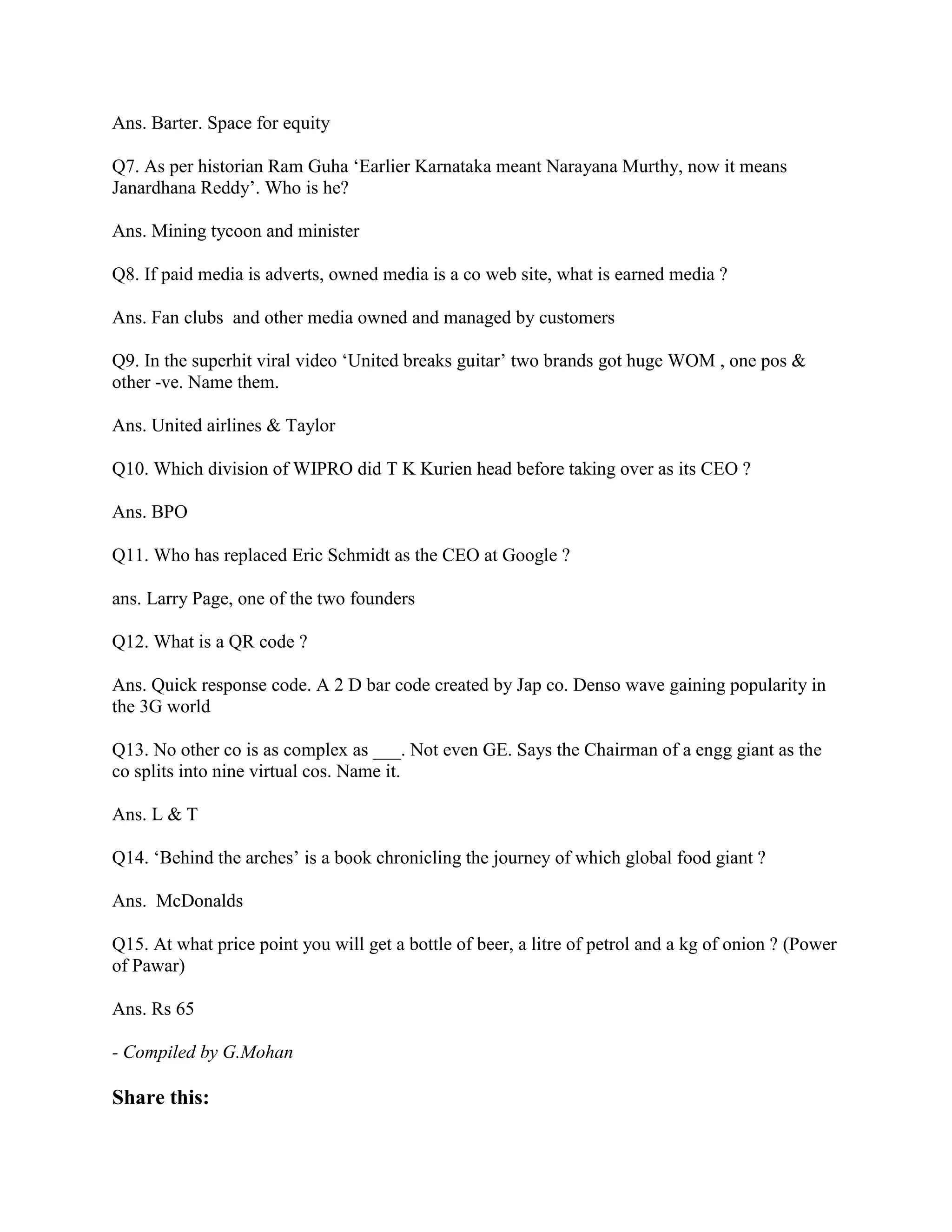 Ans. Barter. Space for equity

Q7. As per historian Ram Guha „Earlier Karnataka meant Narayana Murthy, now it means
Janardhana Reddy‟. Who is he?

Ans. Mining tycoon and minister

Q8. If paid media is adverts, owned media is a co web site, what is earned media ?

Ans. Fan clubs and other media owned and managed by customers

Q9. In the superhit viral video „United breaks guitar‟ two brands got huge WOM , one pos &
other -ve. Name them.

Ans. United airlines & Taylor

Q10. Which division of WIPRO did T K Kurien head before taking over as its CEO ?

Ans. BPO

Q11. Who has replaced Eric Schmidt as the CEO at Google ?

ans. Larry Page, one of the two founders

Q12. What is a QR code ?

Ans. Quick response code. A 2 D bar code created by Jap co. Denso wave gaining popularity in
the 3G world

Q13. No other co is as complex as ___. Not even GE. Says the Chairman of a engg giant as the
co splits into nine virtual cos. Name it.

Ans. L & T

Q14. „Behind the arches‟ is a book chronicling the journey of which global food giant ?

Ans. McDonalds

Q15. At what price point you will get a bottle of beer, a litre of petrol and a kg of onion ? (Power
of Pawar)

Ans. Rs 65

- Compiled by G.Mohan

Share this:
 