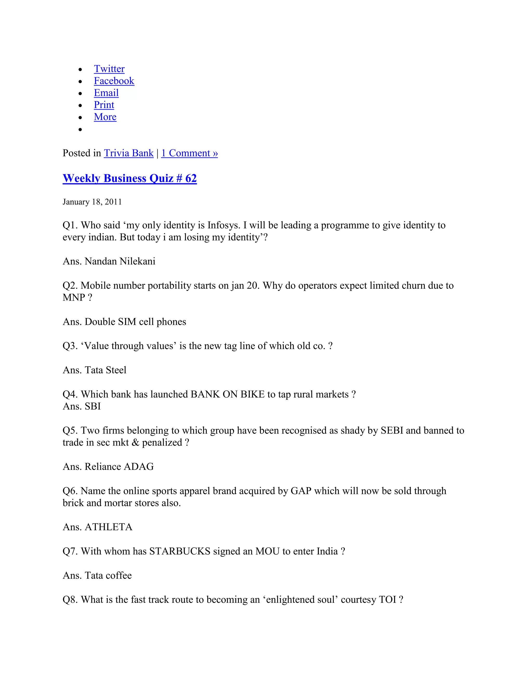 Twitter
        Facebook
        Email
        Print
        More


Posted in Trivia Bank | 1 Comment »

Weekly Business Quiz # 62
January 18, 2011

Q1. Who said „my only identity is Infosys. I will be leading a programme to give identity to
every indian. But today i am losing my identity‟?

Ans. Nandan Nilekani

Q2. Mobile number portability starts on jan 20. Why do operators expect limited churn due to
MNP ?

Ans. Double SIM cell phones

Q3. „Value through values‟ is the new tag line of which old co. ?

Ans. Tata Steel

Q4. Which bank has launched BANK ON BIKE to tap rural markets ?
Ans. SBI

Q5. Two firms belonging to which group have been recognised as shady by SEBI and banned to
trade in sec mkt & penalized ?

Ans. Reliance ADAG

Q6. Name the online sports apparel brand acquired by GAP which will now be sold through
brick and mortar stores also.

Ans. ATHLETA

Q7. With whom has STARBUCKS signed an MOU to enter India ?

Ans. Tata coffee

Q8. What is the fast track route to becoming an „enlightened soul‟ courtesy TOI ?
 