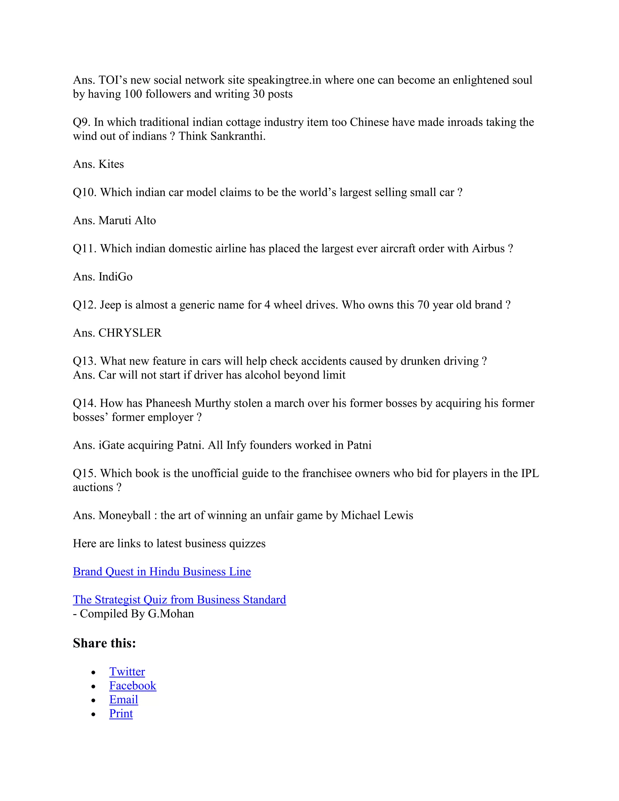 Ans. TOI‟s new social network site speakingtree.in where one can become an enlightened soul
by having 100 followers and writing 30 posts

Q9. In which traditional indian cottage industry item too Chinese have made inroads taking the
wind out of indians ? Think Sankranthi.

Ans. Kites

Q10. Which indian car model claims to be the world‟s largest selling small car ?

Ans. Maruti Alto

Q11. Which indian domestic airline has placed the largest ever aircraft order with Airbus ?

Ans. IndiGo

Q12. Jeep is almost a generic name for 4 wheel drives. Who owns this 70 year old brand ?

Ans. CHRYSLER

Q13. What new feature in cars will help check accidents caused by drunken driving ?
Ans. Car will not start if driver has alcohol beyond limit

Q14. How has Phaneesh Murthy stolen a march over his former bosses by acquiring his former
bosses‟ former employer ?

Ans. iGate acquiring Patni. All Infy founders worked in Patni

Q15. Which book is the unofficial guide to the franchisee owners who bid for players in the IPL
auctions ?

Ans. Moneyball : the art of winning an unfair game by Michael Lewis

Here are links to latest business quizzes

Brand Quest in Hindu Business Line

The Strategist Quiz from Business Standard
- Compiled By G.Mohan

Share this:

       Twitter
       Facebook
       Email
       Print
 