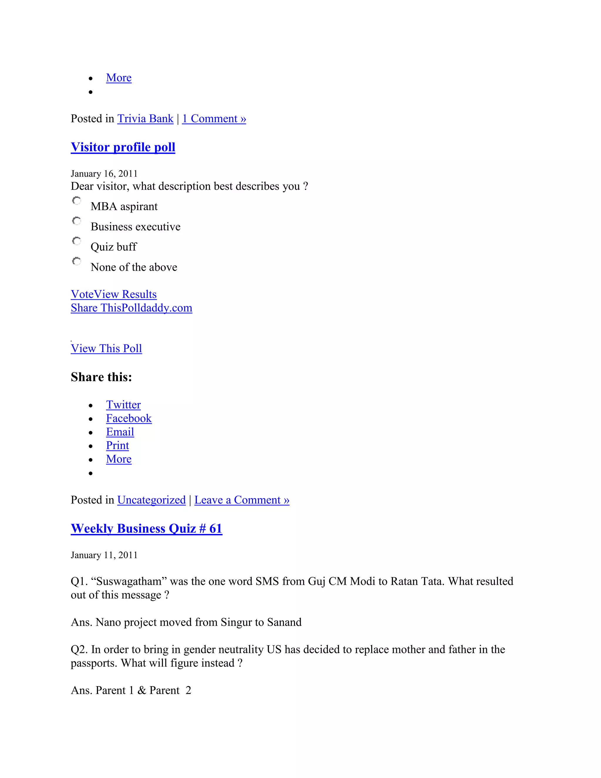 More


Posted in Trivia Bank | 1 Comment »

Visitor profile poll
January 16, 2011
Dear visitor, what description best describes you ?
    MBA aspirant
    Business executive
    Quiz buff
    None of the above

VoteView Results
Share ThisPolldaddy.com


View This Poll

Share this:

        Twitter
        Facebook
        Email
        Print
        More


Posted in Uncategorized | Leave a Comment »

Weekly Business Quiz # 61
January 11, 2011

Q1. “Suswagatham” was the one word SMS from Guj CM Modi to Ratan Tata. What resulted
out of this message ?

Ans. Nano project moved from Singur to Sanand

Q2. In order to bring in gender neutrality US has decided to replace mother and father in the
passports. What will figure instead ?

Ans. Parent 1 & Parent 2
 