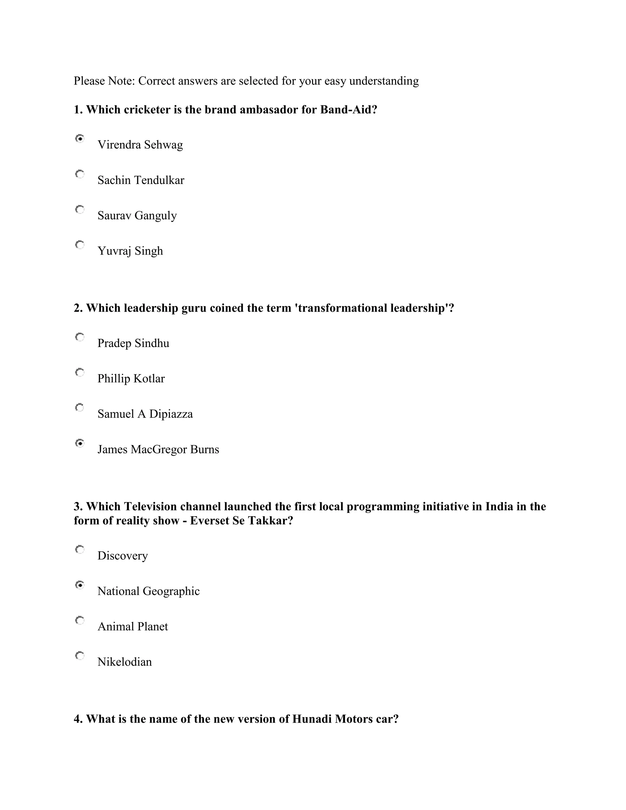 Please Note: Correct answers are selected for your easy understanding

1. Which cricketer is the brand ambasador for Band-Aid?

    Virendra Sehwag

    Sachin Tendulkar

    Saurav Ganguly

    Yuvraj Singh



2. Which leadership guru coined the term 'transformational leadership'?

    Pradep Sindhu

    Phillip Kotlar

    Samuel A Dipiazza

    James MacGregor Burns



3. Which Television channel launched the first local programming initiative in India in the
form of reality show - Everset Se Takkar?

    Discovery

    National Geographic

    Animal Planet

    Nikelodian



4. What is the name of the new version of Hunadi Motors car?
 