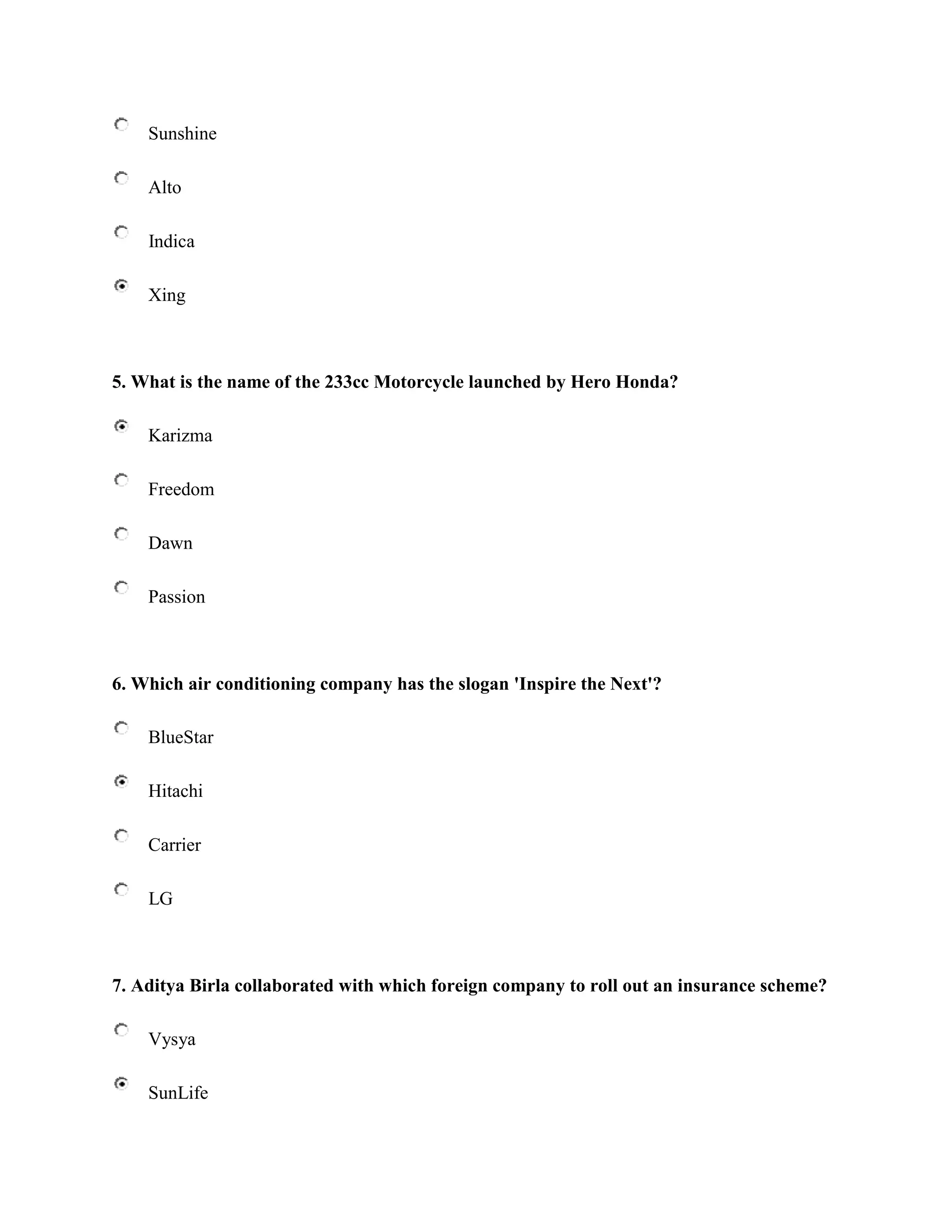 Sunshine

    Alto

    Indica

    Xing



5. What is the name of the 233cc Motorcycle launched by Hero Honda?

    Karizma

    Freedom

    Dawn

    Passion



6. Which air conditioning company has the slogan 'Inspire the Next'?

    BlueStar

    Hitachi

    Carrier

    LG



7. Aditya Birla collaborated with which foreign company to roll out an insurance scheme?

    Vysya

    SunLife
 