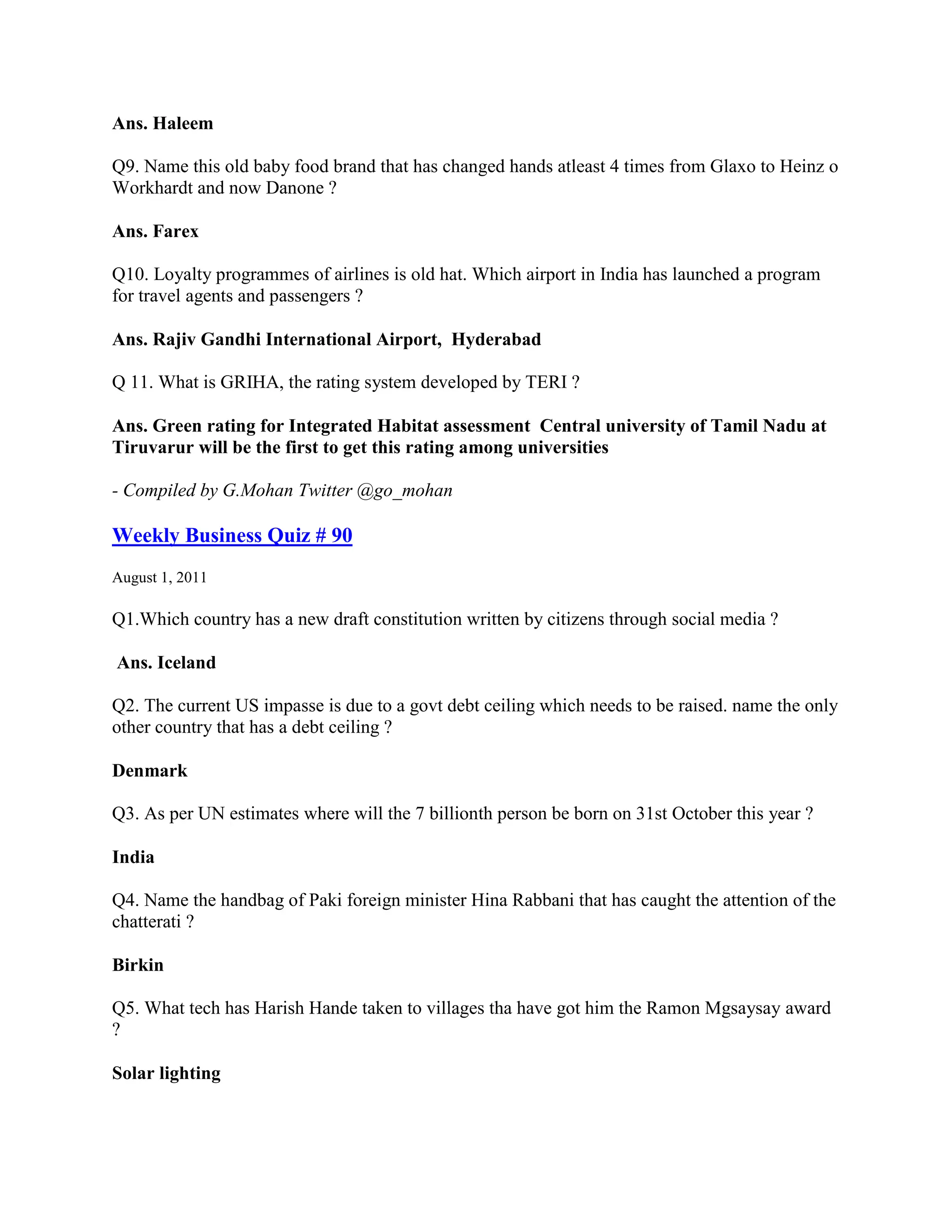 Ans. Haleem

Q9. Name this old baby food brand that has changed hands atleast 4 times from Glaxo to Heinz o
Workhardt and now Danone ?

Ans. Farex

Q10. Loyalty programmes of airlines is old hat. Which airport in India has launched a program
for travel agents and passengers ?

Ans. Rajiv Gandhi International Airport, Hyderabad

Q 11. What is GRIHA, the rating system developed by TERI ?

Ans. Green rating for Integrated Habitat assessment Central university of Tamil Nadu at
Tiruvarur will be the first to get this rating among universities

- Compiled by G.Mohan Twitter @go_mohan

Weekly Business Quiz # 90
August 1, 2011

Q1.Which country has a new draft constitution written by citizens through social media ?

Ans. Iceland

Q2. The current US impasse is due to a govt debt ceiling which needs to be raised. name the only
other country that has a debt ceiling ?

Denmark

Q3. As per UN estimates where will the 7 billionth person be born on 31st October this year ?

India

Q4. Name the handbag of Paki foreign minister Hina Rabbani that has caught the attention of the
chatterati ?

Birkin

Q5. What tech has Harish Hande taken to villages tha have got him the Ramon Mgsaysay award
?

Solar lighting
 