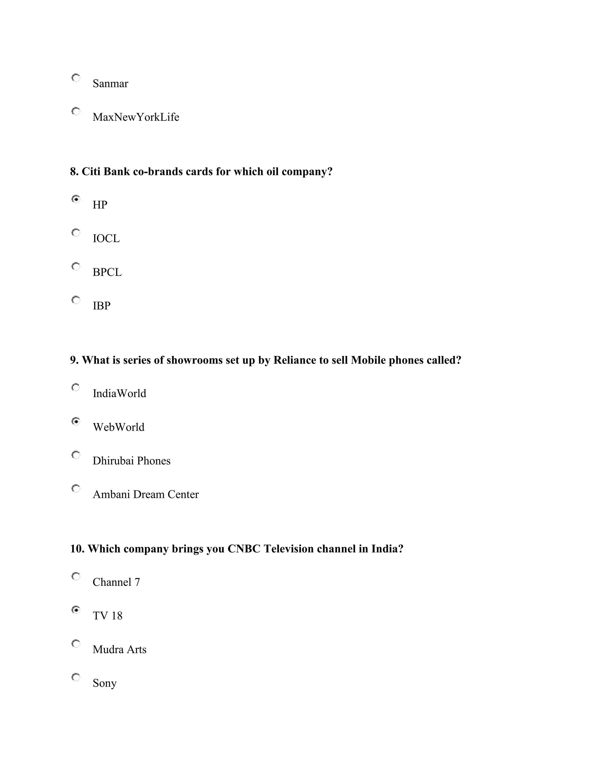 Sanmar

    MaxNewYorkLife



8. Citi Bank co-brands cards for which oil company?

    HP

    IOCL

    BPCL

    IBP



9. What is series of showrooms set up by Reliance to sell Mobile phones called?

    IndiaWorld

    WebWorld

    Dhirubai Phones

    Ambani Dream Center



10. Which company brings you CNBC Television channel in India?

    Channel 7

    TV 18

    Mudra Arts

    Sony
 