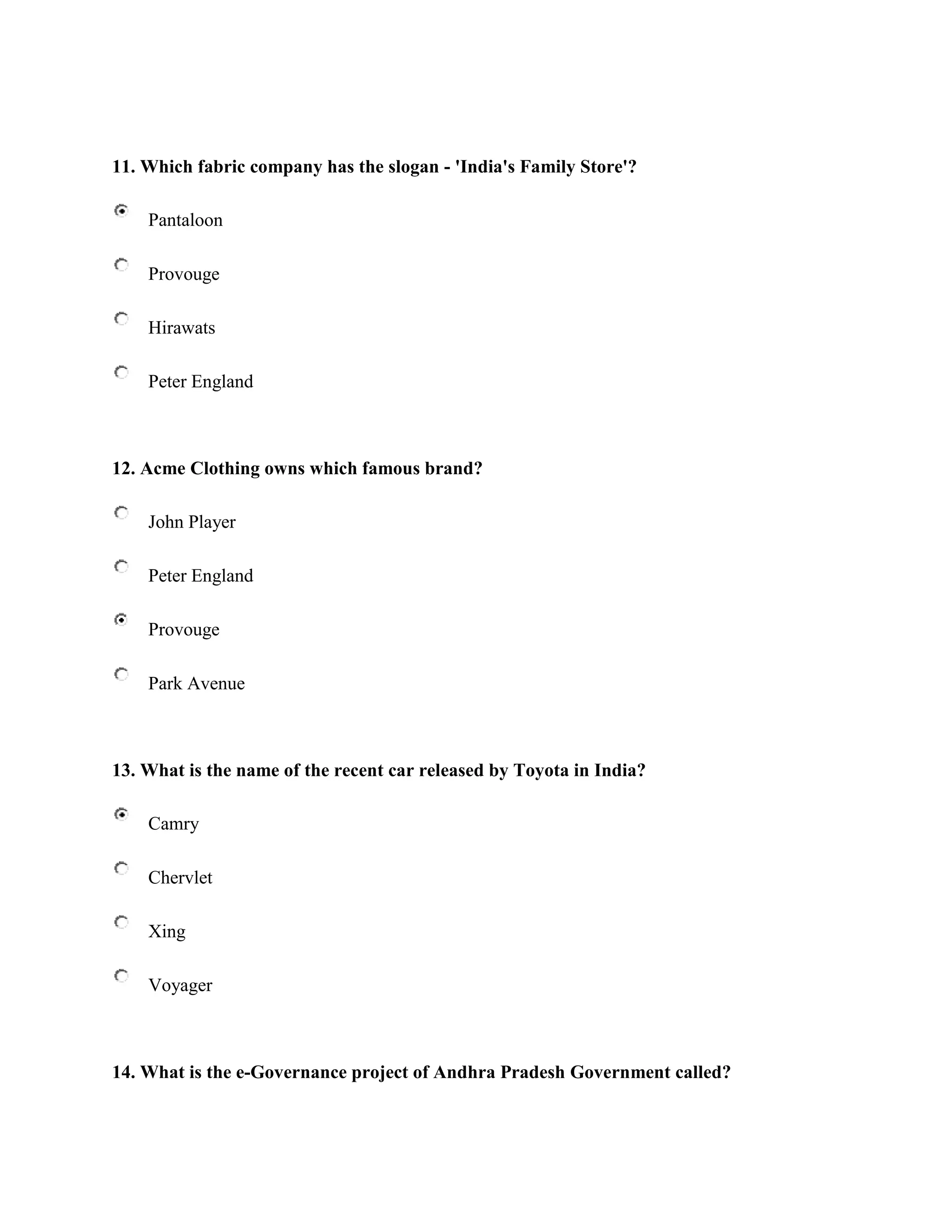 11. Which fabric company has the slogan - 'India's Family Store'?

    Pantaloon

    Provouge

    Hirawats

    Peter England



12. Acme Clothing owns which famous brand?

    John Player

    Peter England

    Provouge

    Park Avenue



13. What is the name of the recent car released by Toyota in India?

    Camry

    Chervlet

    Xing

    Voyager



14. What is the e-Governance project of Andhra Pradesh Government called?
 