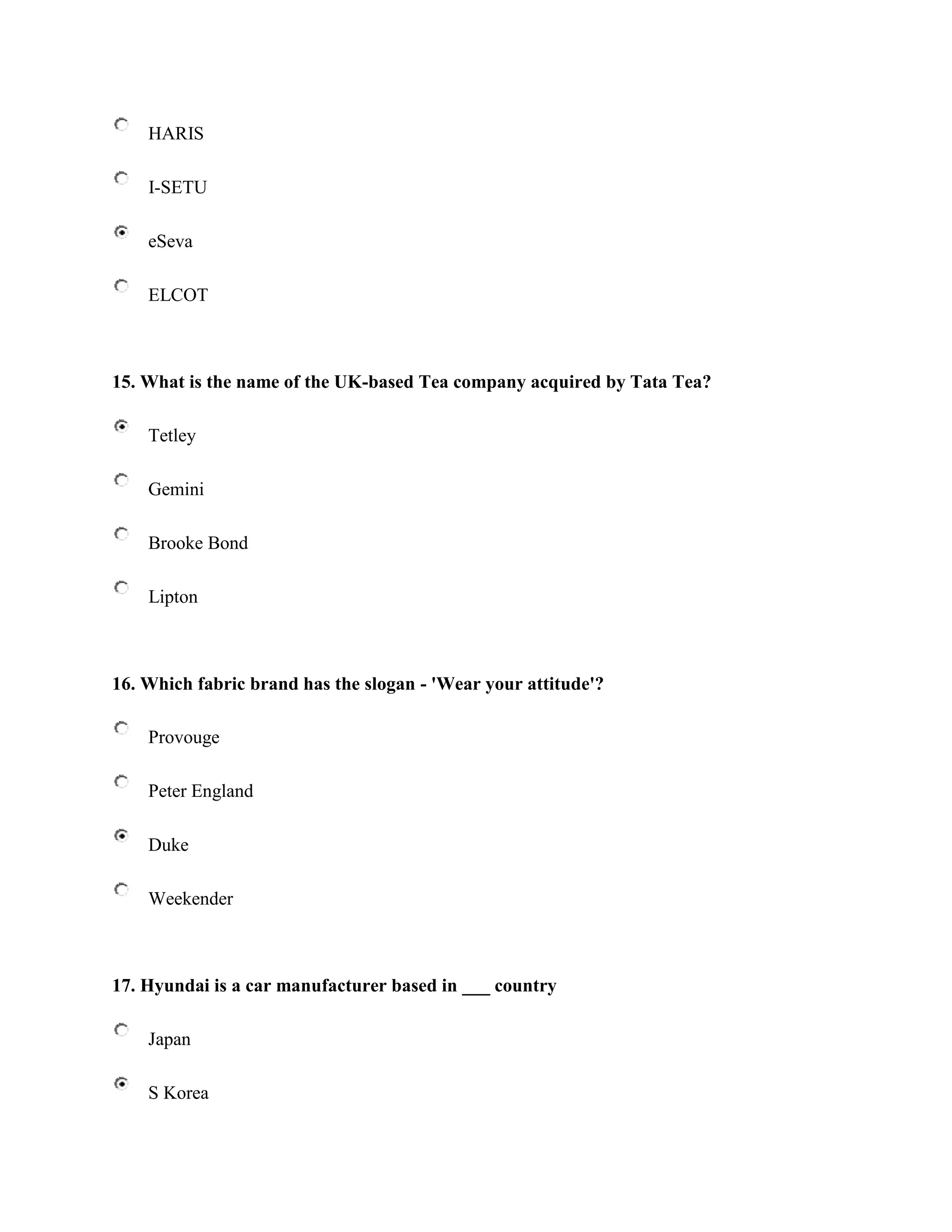 HARIS

    I-SETU

    eSeva

    ELCOT



15. What is the name of the UK-based Tea company acquired by Tata Tea?

    Tetley

    Gemini

    Brooke Bond

    Lipton



16. Which fabric brand has the slogan - 'Wear your attitude'?

    Provouge

    Peter England

    Duke

    Weekender



17. Hyundai is a car manufacturer based in ___ country

    Japan

    S Korea
 