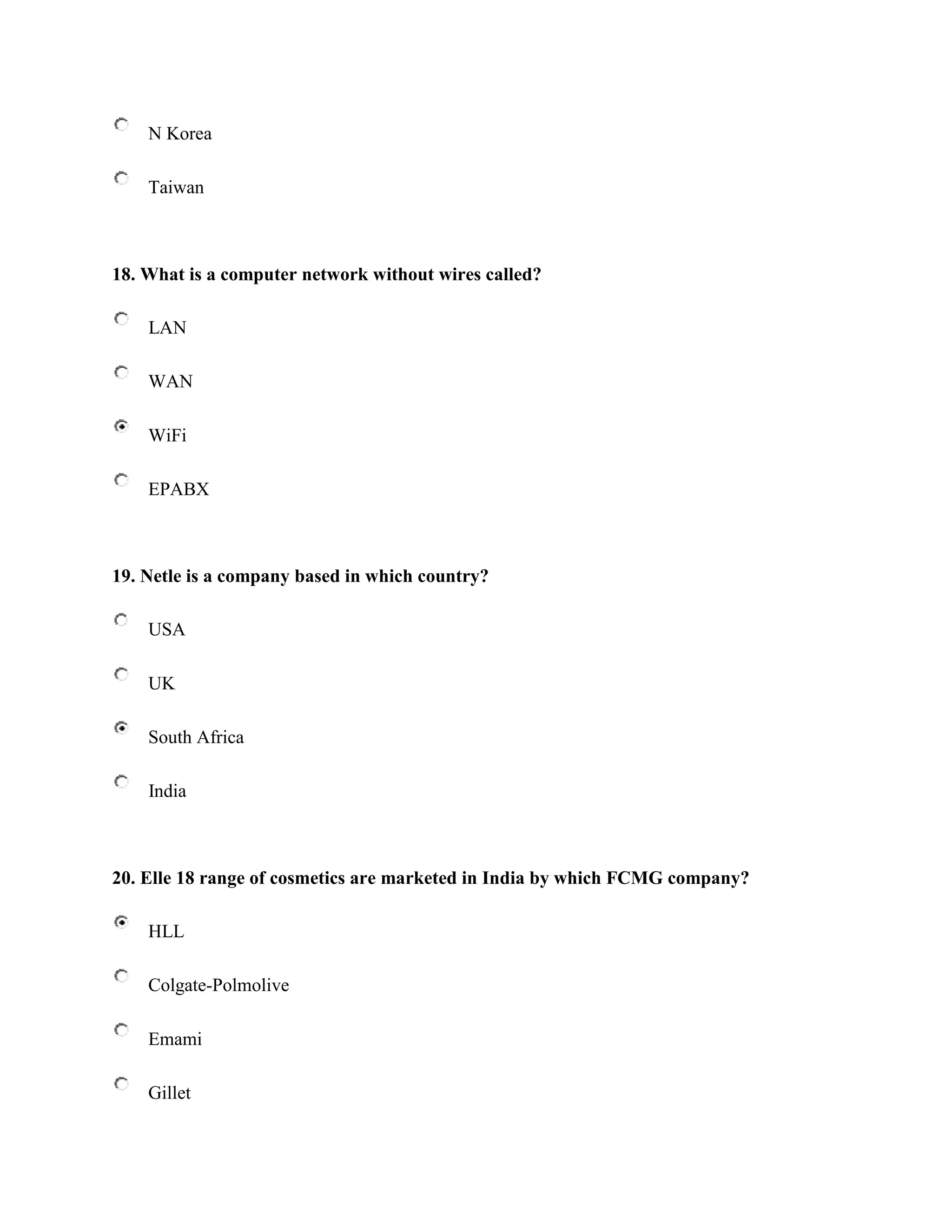 N Korea

    Taiwan



18. What is a computer network without wires called?

    LAN

    WAN

    WiFi

    EPABX



19. Netle is a company based in which country?

    USA

    UK

    South Africa

    India



20. Elle 18 range of cosmetics are marketed in India by which FCMG company?

    HLL

    Colgate-Polmolive

    Emami

    Gillet
 