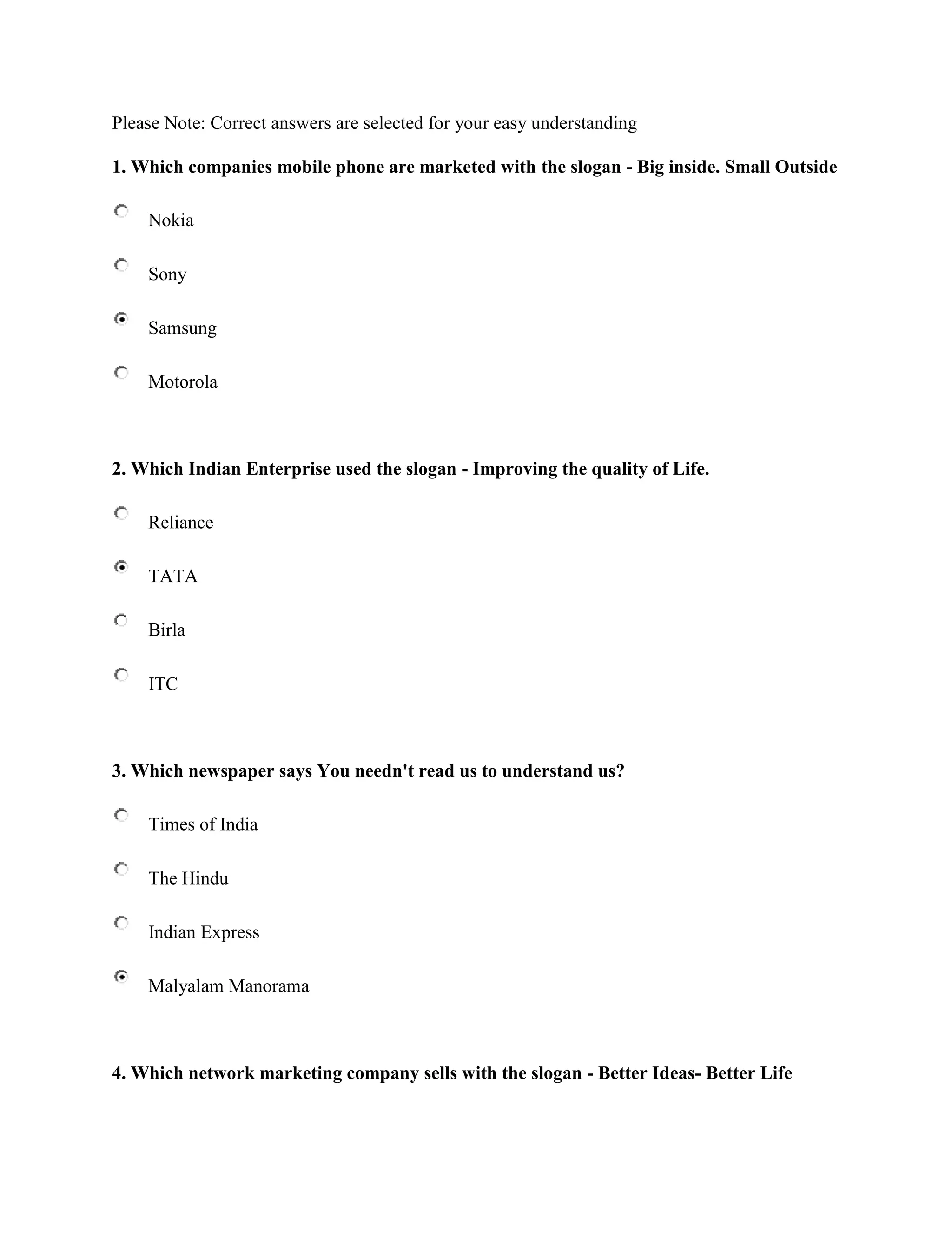 Please Note: Correct answers are selected for your easy understanding

1. Which companies mobile phone are marketed with the slogan - Big inside. Small Outside

    Nokia

    Sony

    Samsung

    Motorola



2. Which Indian Enterprise used the slogan - Improving the quality of Life.

    Reliance

    TATA

    Birla

    ITC



3. Which newspaper says You needn't read us to understand us?

    Times of India

    The Hindu

    Indian Express

    Malyalam Manorama



4. Which network marketing company sells with the slogan - Better Ideas- Better Life
 