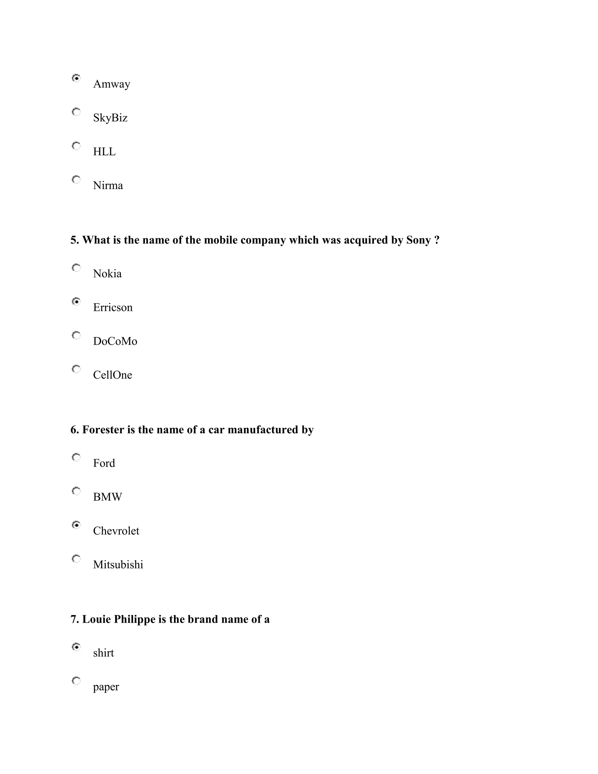 Amway

    SkyBiz

    HLL

    Nirma



5. What is the name of the mobile company which was acquired by Sony ?

    Nokia

    Erricson

    DoCoMo

    CellOne



6. Forester is the name of a car manufactured by

    Ford

    BMW

    Chevrolet

    Mitsubishi



7. Louie Philippe is the brand name of a

    shirt

    paper
 