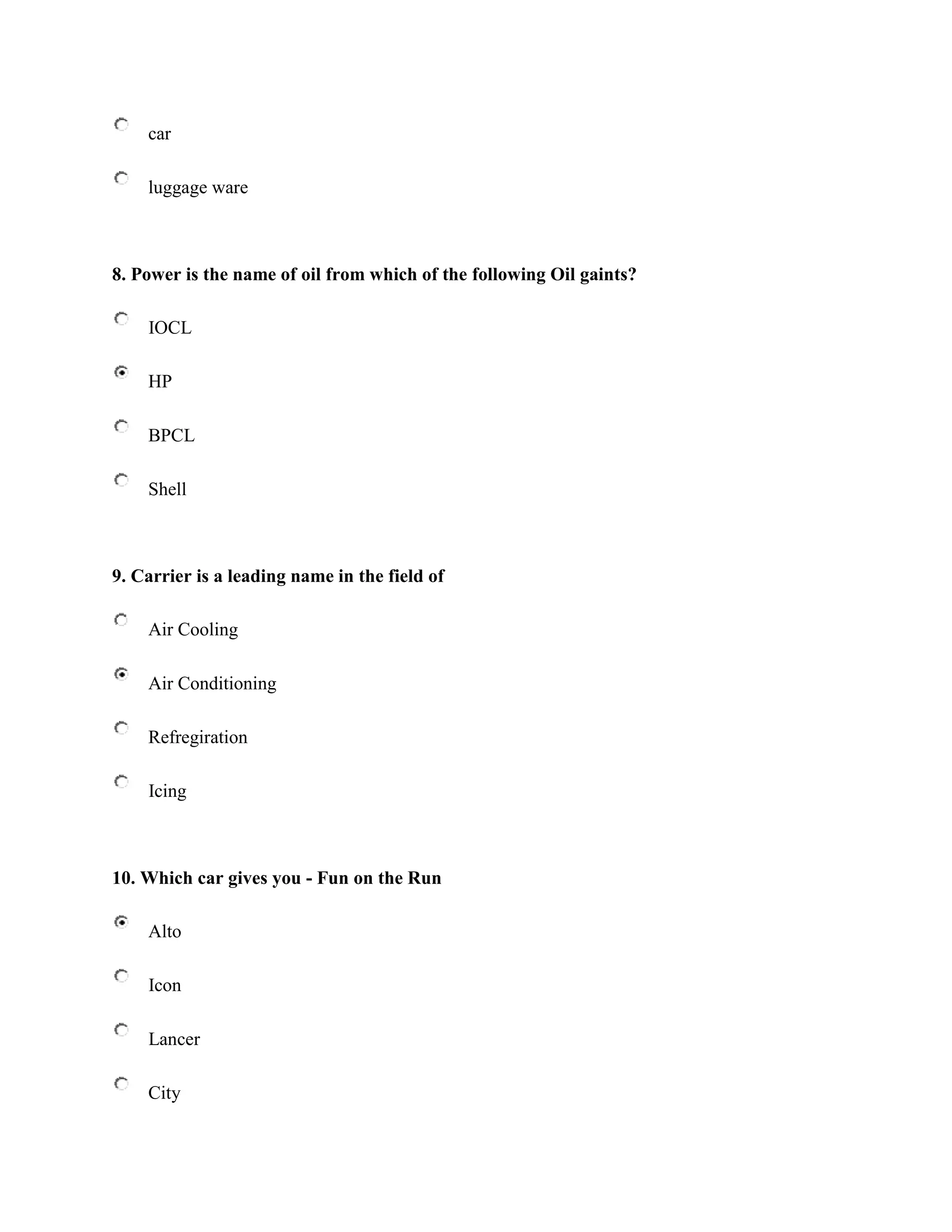 car

    luggage ware



8. Power is the name of oil from which of the following Oil gaints?

    IOCL

    HP

    BPCL

    Shell



9. Carrier is a leading name in the field of

    Air Cooling

    Air Conditioning

    Refregiration

    Icing



10. Which car gives you - Fun on the Run

    Alto

    Icon

    Lancer

    City
 
