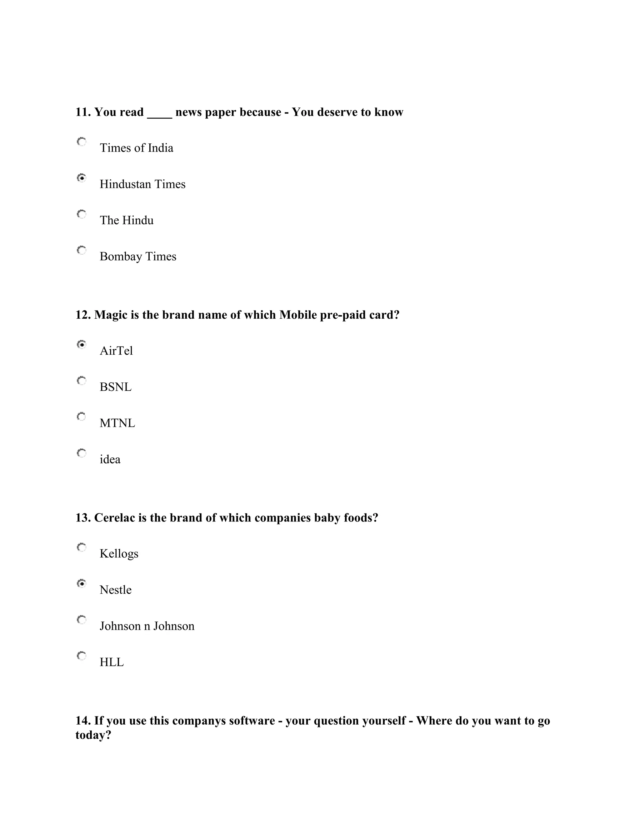 11. You read ____ news paper because - You deserve to know

    Times of India

    Hindustan Times

    The Hindu

    Bombay Times



12. Magic is the brand name of which Mobile pre-paid card?

    AirTel

    BSNL

    MTNL

    idea



13. Cerelac is the brand of which companies baby foods?

    Kellogs

    Nestle

    Johnson n Johnson

    HLL



14. If you use this companys software - your question yourself - Where do you want to go
today?
 