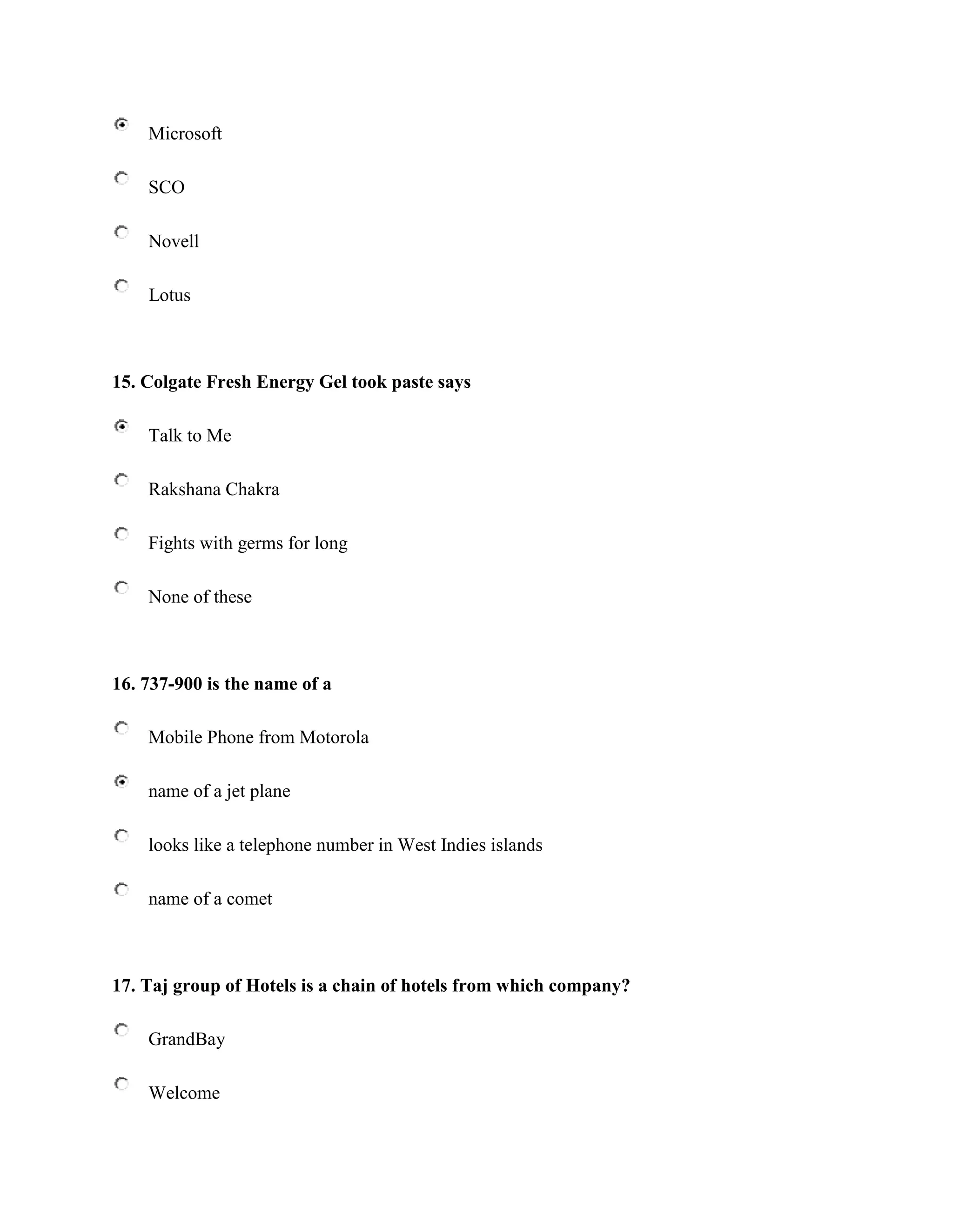 Microsoft

    SCO

    Novell

    Lotus



15. Colgate Fresh Energy Gel took paste says

    Talk to Me

    Rakshana Chakra

    Fights with germs for long

    None of these



16. 737-900 is the name of a

    Mobile Phone from Motorola

    name of a jet plane

    looks like a telephone number in West Indies islands

    name of a comet



17. Taj group of Hotels is a chain of hotels from which company?

    GrandBay

    Welcome
 
