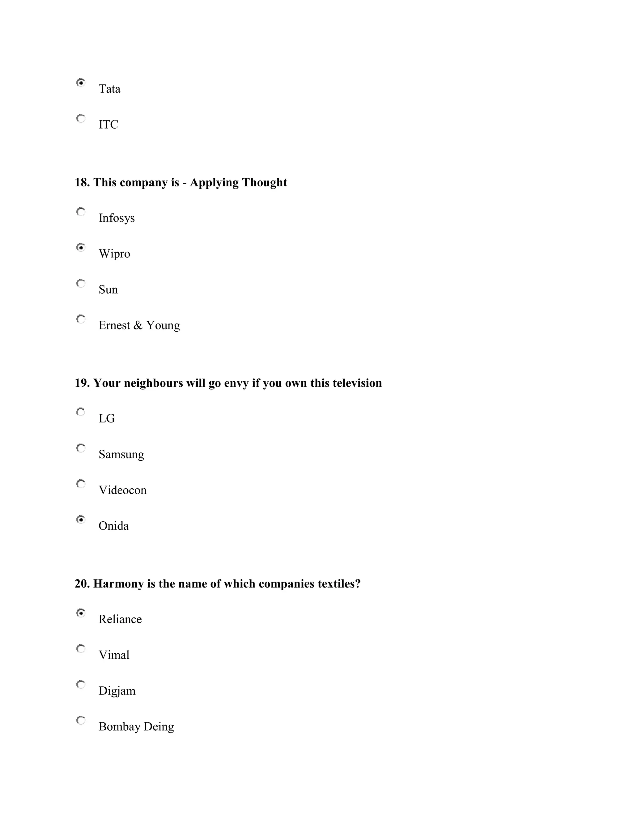 Tata

    ITC



18. This company is - Applying Thought

    Infosys

    Wipro

    Sun

    Ernest & Young



19. Your neighbours will go envy if you own this television

    LG

    Samsung

    Videocon

    Onida



20. Harmony is the name of which companies textiles?

    Reliance

    Vimal

    Digjam

    Bombay Deing
 