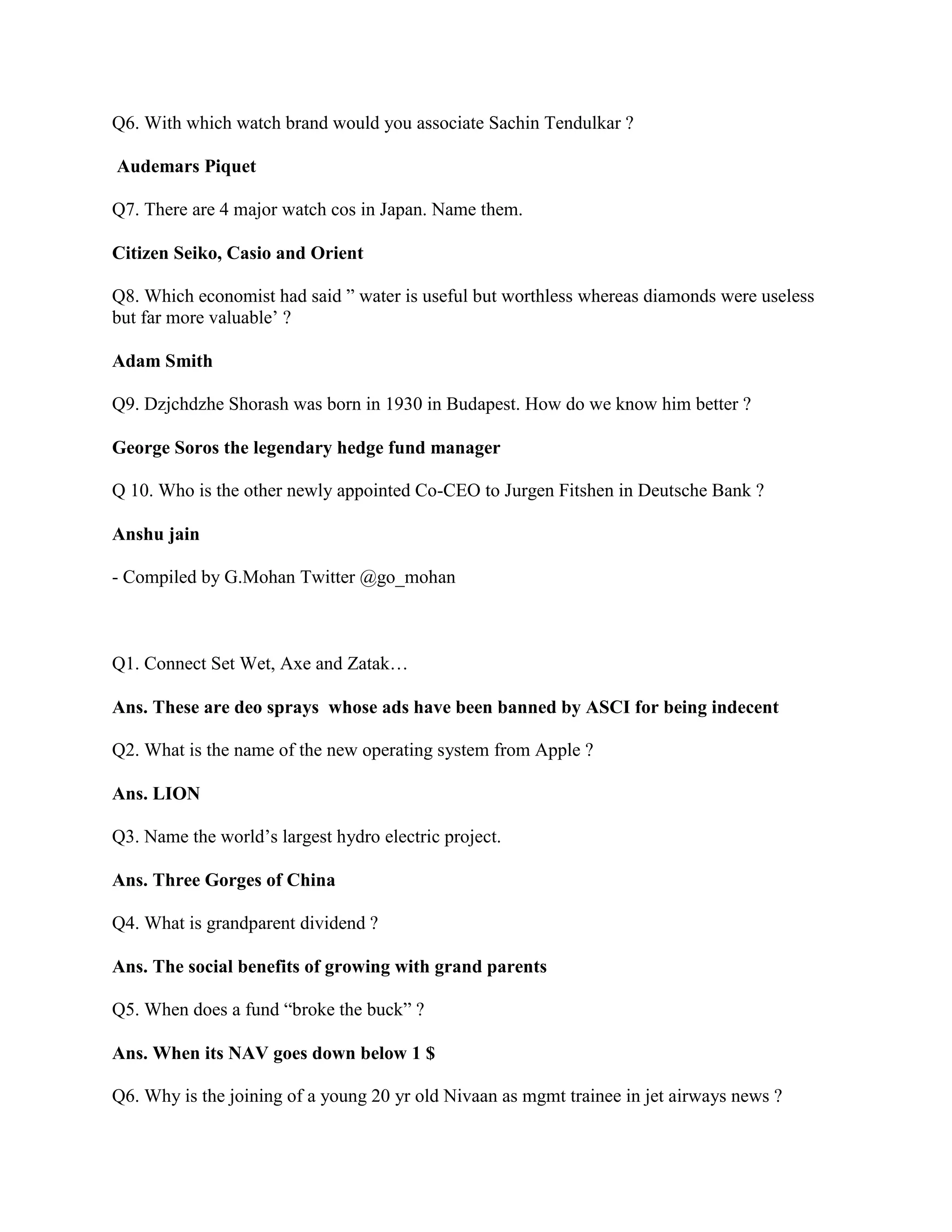 Q6. With which watch brand would you associate Sachin Tendulkar ?

Audemars Piquet

Q7. There are 4 major watch cos in Japan. Name them.

Citizen Seiko, Casio and Orient

Q8. Which economist had said ” water is useful but worthless whereas diamonds were useless
but far more valuable‟ ?

Adam Smith

Q9. Dzjchdzhe Shorash was born in 1930 in Budapest. How do we know him better ?

George Soros the legendary hedge fund manager

Q 10. Who is the other newly appointed Co-CEO to Jurgen Fitshen in Deutsche Bank ?

Anshu jain

- Compiled by G.Mohan Twitter @go_mohan



Q1. Connect Set Wet, Axe and Zatak…

Ans. These are deo sprays whose ads have been banned by ASCI for being indecent

Q2. What is the name of the new operating system from Apple ?

Ans. LION

Q3. Name the world‟s largest hydro electric project.

Ans. Three Gorges of China

Q4. What is grandparent dividend ?

Ans. The social benefits of growing with grand parents

Q5. When does a fund “broke the buck” ?

Ans. When its NAV goes down below 1 $

Q6. Why is the joining of a young 20 yr old Nivaan as mgmt trainee in jet airways news ?
 