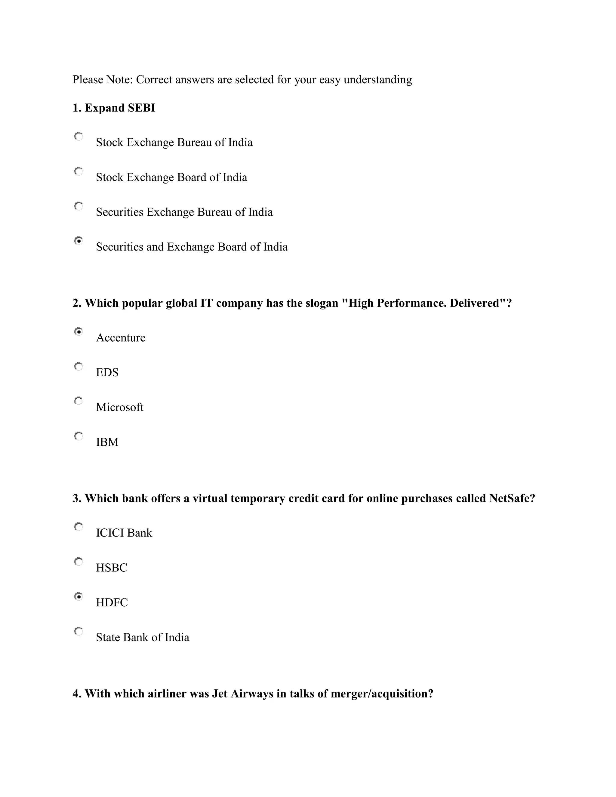 Please Note: Correct answers are selected for your easy understanding

1. Expand SEBI

    Stock Exchange Bureau of India

    Stock Exchange Board of India

    Securities Exchange Bureau of India

    Securities and Exchange Board of India



2. Which popular global IT company has the slogan "High Performance. Delivered"?

    Accenture

    EDS

    Microsoft

    IBM



3. Which bank offers a virtual temporary credit card for online purchases called NetSafe?

    ICICI Bank

    HSBC

    HDFC

    State Bank of India



4. With which airliner was Jet Airways in talks of merger/acquisition?
 