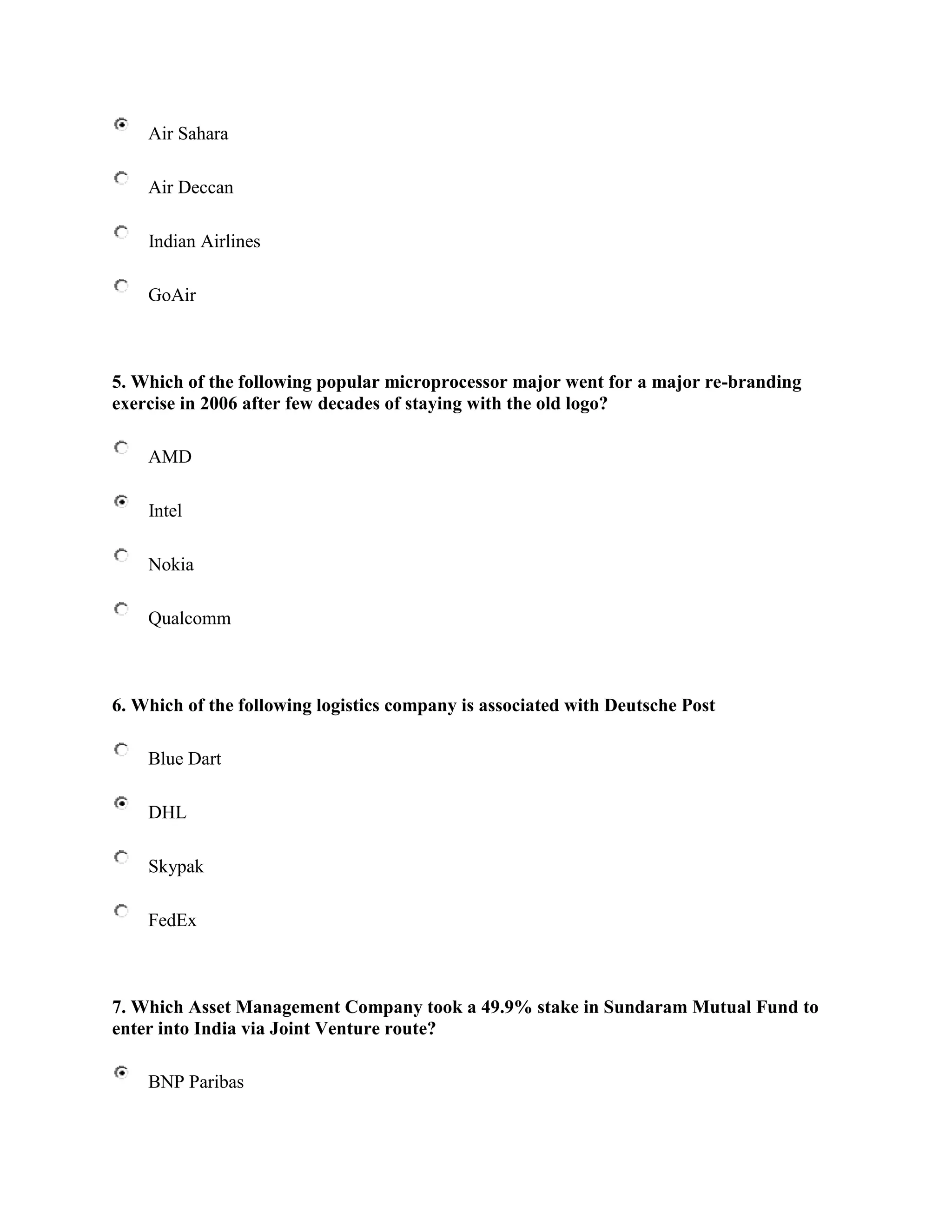 Air Sahara

    Air Deccan

    Indian Airlines

    GoAir



5. Which of the following popular microprocessor major went for a major re-branding
exercise in 2006 after few decades of staying with the old logo?

    AMD

    Intel

    Nokia

    Qualcomm



6. Which of the following logistics company is associated with Deutsche Post

    Blue Dart

    DHL

    Skypak

    FedEx



7. Which Asset Management Company took a 49.9% stake in Sundaram Mutual Fund to
enter into India via Joint Venture route?

    BNP Paribas
 