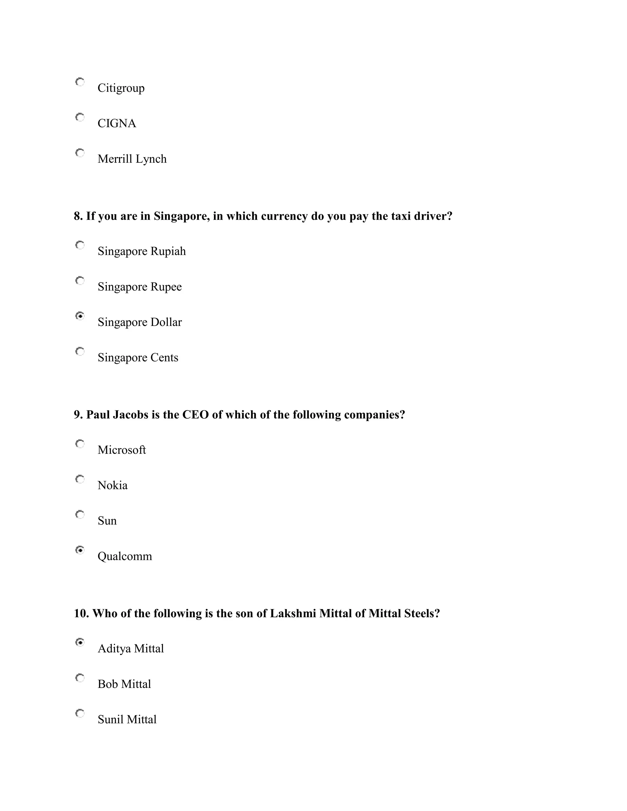 Citigroup

    CIGNA

    Merrill Lynch



8. If you are in Singapore, in which currency do you pay the taxi driver?

    Singapore Rupiah

    Singapore Rupee

    Singapore Dollar

    Singapore Cents



9. Paul Jacobs is the CEO of which of the following companies?

    Microsoft

    Nokia

    Sun

    Qualcomm



10. Who of the following is the son of Lakshmi Mittal of Mittal Steels?

    Aditya Mittal

    Bob Mittal

    Sunil Mittal
 